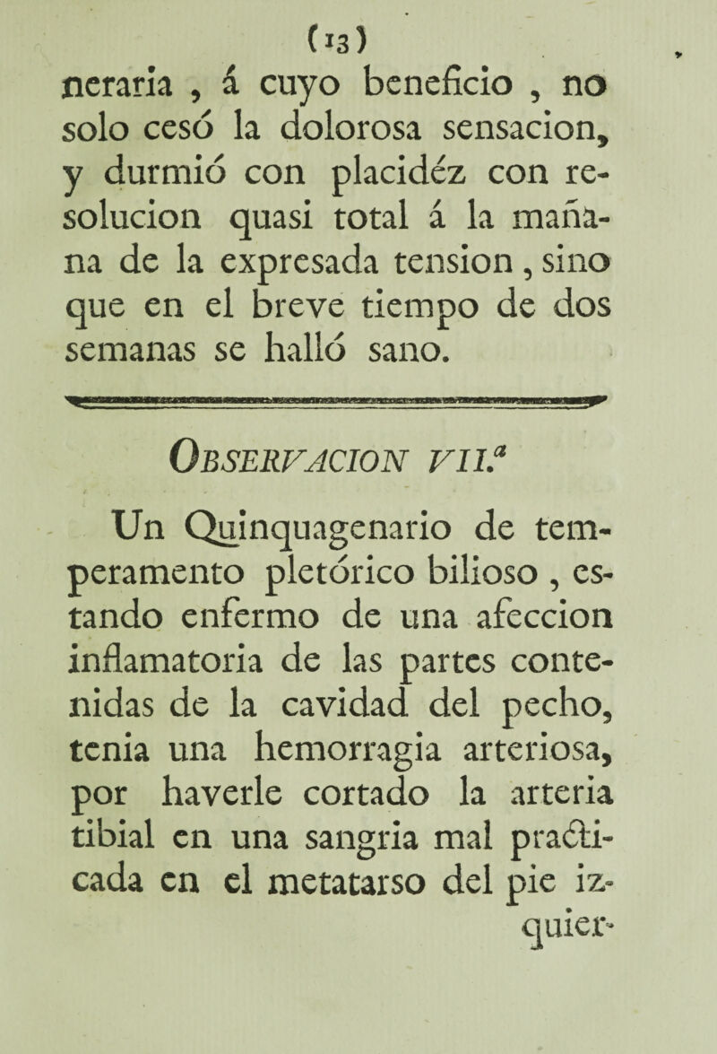 (*3) neraria , á cuyo beneficio , no solo cesó la dolorosa sensación, y durmió con placidez con re¬ solución quasi total á la maña¬ na de la expresada tensión, sino que en el breve tiempo de dos semanas se halló sano. Observación vn.a Un Quinquagenario de tem¬ peramento pletórico bilioso, es¬ tando enfermo de una afección inflamatoria de las partes conte¬ nidas de la cavidad del pecho, tenia una hemorragia arteriosa, por haverle cortado la arteria tibial en una sangría mal practi¬ cada en el metatarso del pie iz- quier-