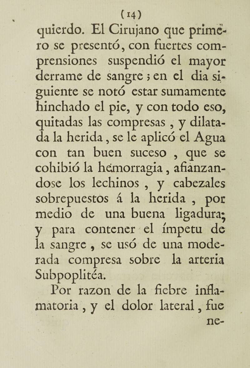 (*4) quierdo. El Cirujano que prime¬ ro se presentó, con fuertes com¬ prensiones suspendió el mayor derrame de sangre 5 en el dia si¬ guiente se notó estar sumamente hinchado el pie, y con todo eso, quitadas las compresas , y dilata¬ da la herida, se le aplicó el Agua con tan buen suceso , que se cohibió la hemorragia, afianzán¬ dose los lechinos , y cabezales sobrepuestos á la herida , por medio de una buena ligadura; y para contener el ímpetu de la sangre , se usó de una mode¬ rada compresa sobre la arteria Subpoplitéa. Por razón de la fiebre infla¬ matoria , y el dolor lateral, fue