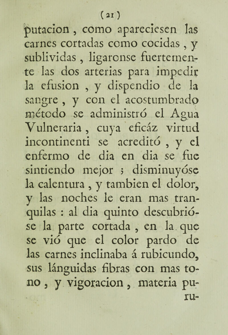 («O putacion , como apareciesen las carnes cortadas como cocidas , y sublividas , ligáronse fuertemen¬ te las dos arterias para impedir la efusión , y dispendio de la sangre , y con el acostumbrado método se administró el Agua Vulneraria, cuya eficaz virtud incontinenti se acreditó , y el enfermo de dia en dia se fue sintiendo mejor ; disminuyóse la calentura , y también el dolor, y las noches le eran mas tran¬ quilas : al dia quinto descubrió¬ se la parte cortada , en la que se vio que el color pardo de las carnes inclinaba á rubicundo, sus lánguidas fibras con mas to¬ no, y vigoracion, materia pu-