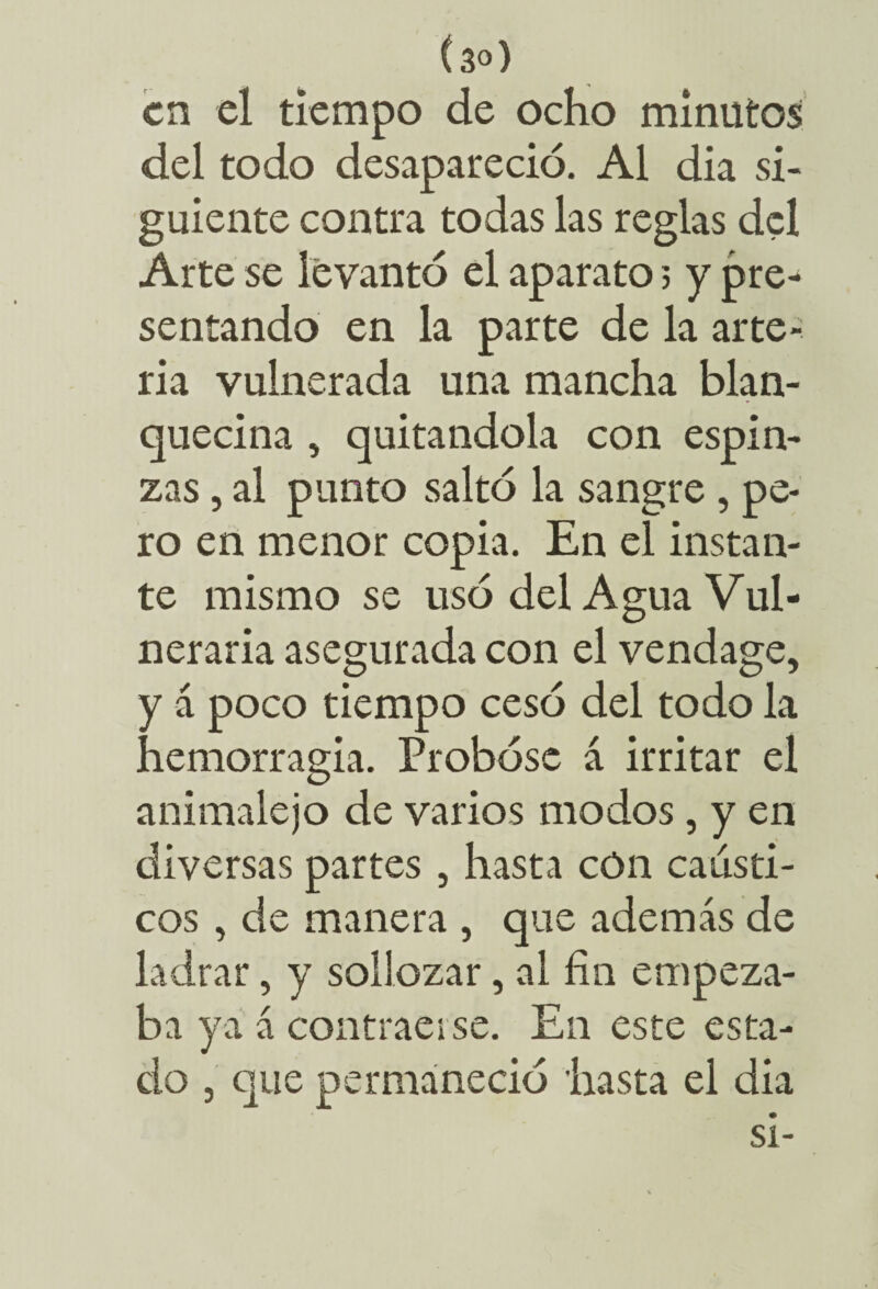 en el tiempo de ocho minutos del todo desapareció. Al dia si¬ guiente contra todas las reglas del Arte se levantó el aparato 3 y pre¬ sentando en la parte de la arte¬ ria vulnerada una mancha blan¬ quecina , quitándola con espin- zas, al punto saltó la sangre , pe¬ ro en menor copia. En el instan¬ te mismo se usó del Agua Vul¬ neraria asegurada con el vendage, y á poco tiempo cesó del todo la hemorragia. Probóse á irritar el animalejo de varios modos, y en diversas partes , hasta cón cáusti¬ cos , de manera , que además de ladrar, y sollozar, al fin empeza¬ ba ya á contraerse. En este esta¬ do 3 que permaneció hasta el dia si-