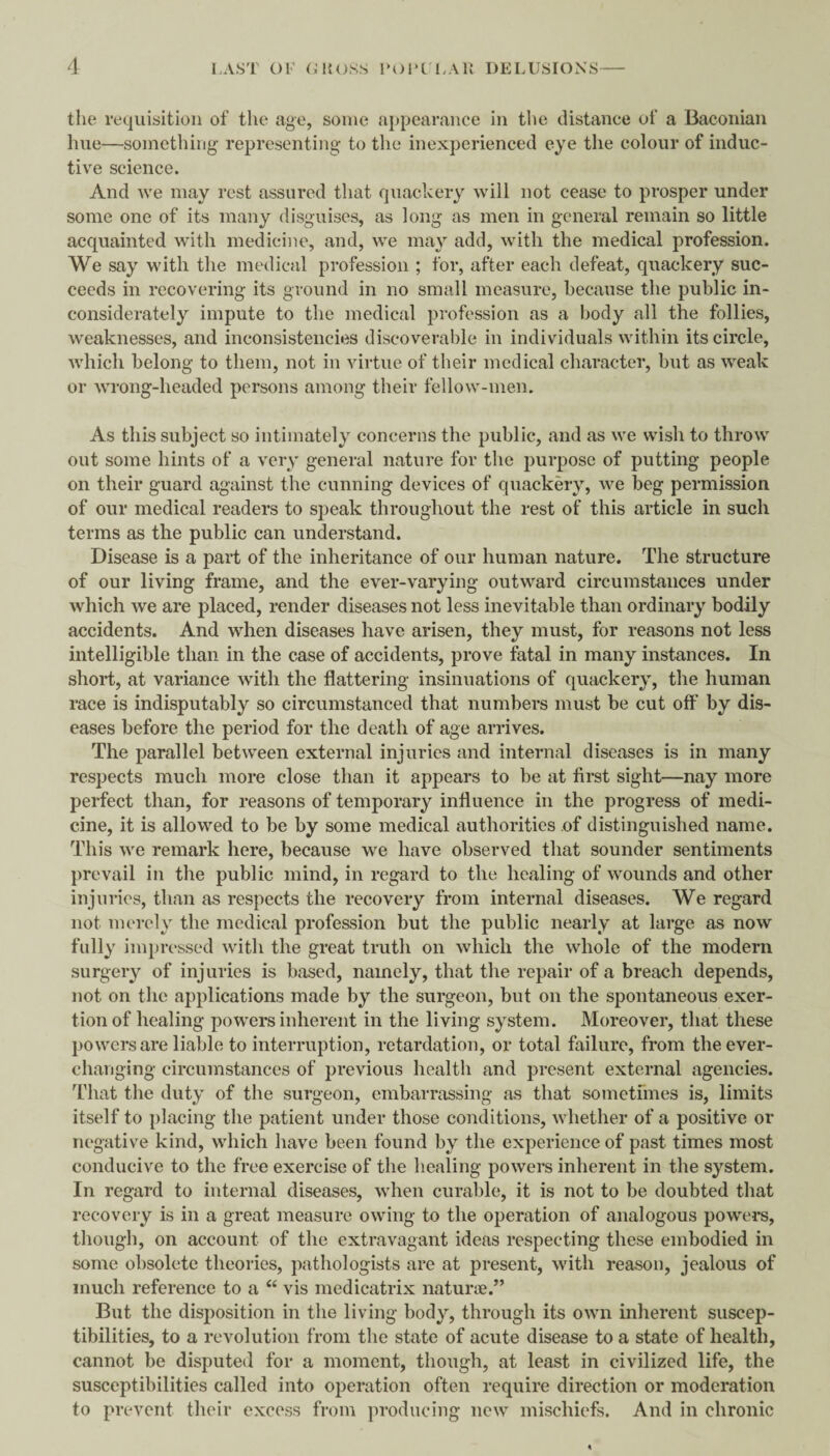 the requisition of the age, some appearance in the distance of a Baconian hue—something; representing to the inexperienced eye the colour of induc¬ tive science. And we may rest assured that quackery will not cease to prosper under some one of its many disguises, as long as men in general remain so little acquainted with medicine, and, we may add, with the medical profession. We say with the medical profession ; for, after each defeat, quackery suc¬ ceeds in recovering its ground in no small measure, because the public in¬ considerately impute to the medical profession as a body all the follies, weaknesses, and inconsistencies discoverable in individuals within its circle, which belong to them, not in virtue of their medical character, but as weak or wrong-headed persons among their fellow-men. As this subject so intimately concerns the public, and as we wish to throw out some hints of a very general nature for the purpose of putting people on their guard against the cunning devices of quackery, we beg permission of our medical readers to speak throughout the rest of this article in such terms as the public can understand. Disease is a part of the inheritance of our human nature. The structure of our living frame, and the ever-varying outward circumstances under which we are placed, render diseases not less inevitable than ordinary bodily accidents. And when diseases have arisen, they must, for reasons not less intelligible than in the case of accidents, prove fatal in many instances. In short, at variance with the flattering insinuations of quackery, the human race is indisputably so circumstanced that numbers must be cut off by dis¬ eases before the period for the death of age arrives. The parallel between external injuries and internal diseases is in many respects much more close than it appears to be at first sight—nay more perfect than, for reasons of temporary influence in the progress of medi¬ cine, it is allowed to be by some medical authorities of distinguished name. This we remark here, because we have observed that sounder sentiments prevail in the public mind, in regard to the healing of wounds and other injuries, than as respects the recovery from internal diseases. We regard not merely the medical profession but the public nearly at large as now fully im})ressed with the great truth on which the whole of the modern surgery of injuries is based, namely, that the repair of a breach depends, not on the applications made by the surgeon, but on the spontaneous exer¬ tion of healing powers inherent in the living system. Moreover, that these powers are liable to interruption, retardation, or total failure, from the ever- changing circumstances of previous health and present external agencies. That the duty of the surgeon, embarrassing as that sometimes is, limits itself to placing the patient under those conditions, whether of a positive or negative kind, which have been found by the experience of past times most conducive to the free exercise of the healing powers inherent in the system. In regard to internal diseases, when curable, it is not to be doubted that recovery is in a great measure owing to the operation of analogous powers, though, on account of the extravagant ideas respecting these embodied in some obsolete theories, pathologists are at present, with reason, jealous of much reference to a “ vis medicatrix naturie.” But the disposition in the living body, through its own inherent suscep¬ tibilities, to a revolution from the state of acute disease to a state of health, cannot be disputed for a moment, though, at least in civilized life, the susceptibilities called into operation often require direction or moderation to prevent their excess from producing new mischiefs. And in chronic