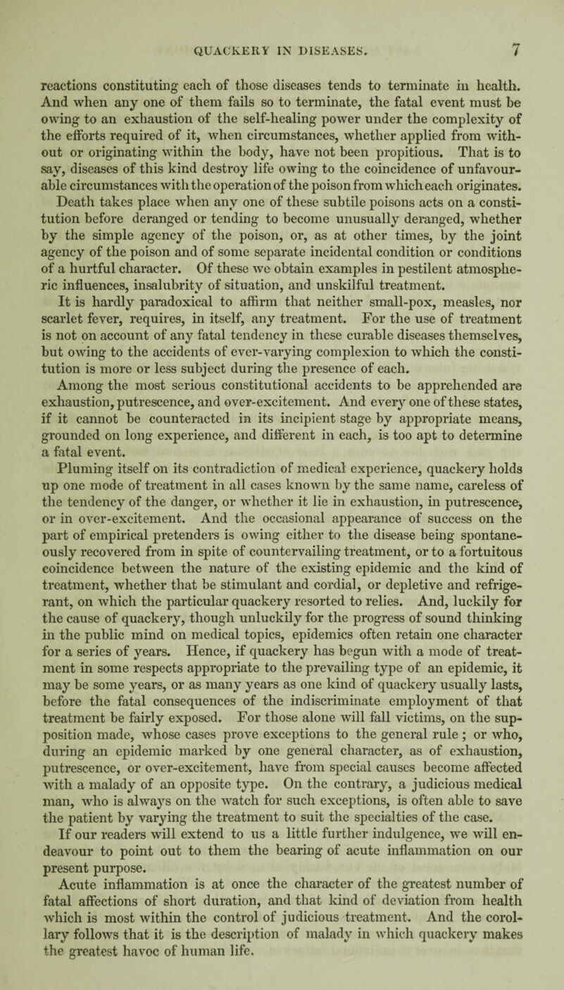 reactions constituting each of those diseases tends to terminate in health. And when any one of them fails so to terminate, the fatal event must be owing to an exhaustion of the self-healing power under the complexity of the efforts required of it, when circumstances, whether applied from with¬ out or originating within the body, have not been propitious. That is to say, diseases of this kind destroy life owing to the coincidence of unfavour¬ able circumstances with the operation of the poison from which each originates. Death takes place when any one of these subtile poisons acts on a consti¬ tution before deranged or tending to become unusually deranged, whether by the simple agency of the poison, or, as at other times, by the joint agency of the poison and of some separate incidental condition or conditions of a hurtful character. Of these we obtain examples in pestilent atmosphe¬ ric influences, insalubrity of situation, and unskilful treatment. It is hardly paradoxical to affirm that neither small-pox, measles, nor scarlet fever, requires, in itself, any treatment. For the use of treatment is not on account of any fatal tendency in these curable diseases themselves, but owing to the accidents of ever-varying complexion to which the consti¬ tution is more or less subject during the presence of each. Among the most serious constitutional accidents to be apprehended are exhaustion, putrescence, and over-excitement. And ever}’’ one of these states, if it cannot be counteracted in its incipient stage by appropriate means, grounded on long experience, and different in each, is too apt to determine a fatal event. Pluming itself on its contradiction of medical experience, quackery holds up one mode of treatment in all cases known by the same name, careless of the tendency of the danger, or whether it lie in exhaustion, in putrescence, or in over-excitement. And the occasional appearance of success on the part of empirical pretenders is owing either to the disease being spontane¬ ously recovered from in spite of countervailing treatment, or to a fortuitous coincidence between the nature of the existing epidemic and the kind of treatment, whether that be stimulant and cordial, or depletive and refrige¬ rant, on which the particular quackery resorted to relies. And, luckily for the cause of quackery, though unluckily for the progress of sound thinking in the public mind on medical topics, epidemics often retain one character for a series of years. Hence, if quackery has begun with a mode of treat¬ ment in some respects appropriate to the prevailing type of an epidemic, it may be some years, or as many years as one kind of quackeiy usually lasts, before the fatal consequences of the indiscriminate employment of that treatment be fairly exposed. For those alone will fall victims, on the sup¬ position made, whose cases prove exceptions to the general rule ; or who, during an epidemic marked by one general character, as of exhaustion, putrescence, or over-excitement, have from special causes become affected with a malady of an opposite type. On the contrary, a judicious medical man, who is always on the watch for such exceptions, is often able to save the patient by varying the treatment to suit the specialties of the case. If our readers will extend to us a little further indulgence, we will en¬ deavour to point out to them the bearing of acute inflammation on our present purpose. Acute inflammation is at once the character of the greatest number of fatal affections of short duration, and that kind of deviation from health which is most within the control of judicious treatment. And the corol¬ lary follows that it is the description of malady in which quackery makes the greatest havoc of human life.