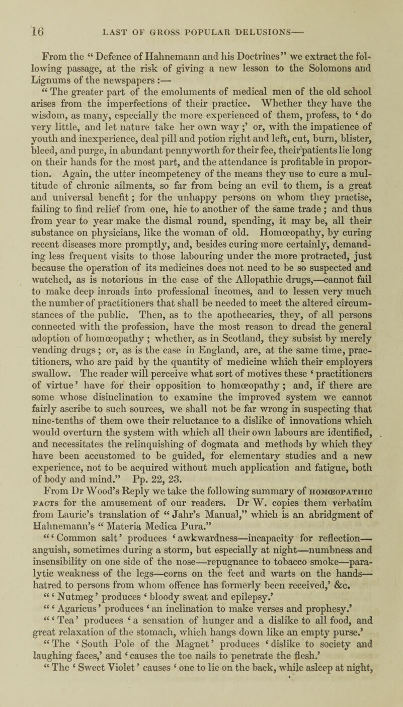 From the Defence of Hahnemann and his Doctrines’’ we extract the fol¬ lowing passage, at the risk of giving a new lesson to the Solomons and Lignums of the newspapers :— “ The greater part of the emoluments of medical men of the old school arises from the imperfections of their practice. Whether they have the wisdom, as many, especially the more experienced of them, profess, to ‘ do very little, and let nature take her own way or, with the impatience of youth and inexperience, deal pill and potion right and left, cut, burn, blister, bleed, and purge, in abundant pennyworth for their fee, their'patients lie long on their hands for the most part, and the attendance is profitable in propor¬ tion. Again, the utter incompetency of the means they use to cure a mul¬ titude of chronic ailments, so far from being an evil to them, is a great and universal benefit; for the unhappy persons on whom they practise, failing to find relief from one, hie to another of the same trade ; and thus from year to year make the dismal round, spending, it may be, all their substance on physicians, like the woman of old. Homoeopathy, by curing recent diseases more promptly, and, besides curing more certainly, demand¬ ing less frequent visits to those labouring under the more protracted, just because the operation of its medicines does not need to be so suspected and watched, as is notorious in the case of the Allopathic drugs,—cannot fail to make deep inroads into professional incomes, and to lessen very much the number of practitioners that shall be needed to meet the altered circum¬ stances of the public. Then, as to the apothecaries, they, of all persons connected with the profession, have the most reason to dread the general adoption of homoeopathy ; whether, as in Scotland, they subsist by merely vending drugs ; or, as is the case in England, are, at the same time, prac¬ titioners, who are paid by the quantity of medicine which their employers swallow. The reader will perceive what sort of motives these ‘ practitioners of virtue’ have for their opposition to homoeopathy; and, if there are some whose disinclination to examine the improved system we cannot fairly ascribe to such sources, we shall not be far wrong in suspecting that nine-tenths of them owe their reluctance to a dislike of innovations which would overturn the system with which all their own labours are identified, and necessitates the relinquishing of dogmata and methods by which they have been accustomed to be guided, for elementary studies and a new experience, not to be acquired without much application and fatigue, both of body and mind.” Pp. 22, 23. From Dr Wood’s Reply we take the following summary of hom<eopathic FACTS for the amusement of our readers. Dr W. copies them verbatim from Laurie’s translation of “ Jahr’s Manual,” which is an abridgment of Hahnemann’s “ Materia Medica Pura.” “ ‘ Common salt ’ produces ‘ awkwardness—incapacity for reflection— anguish, sometimes during a storm, but especially at night—numbness and insensibility on one side of the nose—repugnance to tobacco smoke—para¬ lytic weakness of the legs—corns on the feet and warts on the hands— hatred to persons from whom offence has formerly been received,’ &c. “ ‘ Nutmeg’ produces ‘ bloody sweat and epilepsy.’ “ ‘ Agaricus ’ produces ‘ an inclination to make vemes and prophesy.* “ ‘ Tea ’ produces ‘ a sensation of hunger and a dislike to all food, and great relaxation of the stomach, which hangs down like an empty purse.’ “ The ‘ South Pole of the Magnet ’ produces ‘ dislike to society and laughing faces,’ and ‘ causes the toe nails to penetrate the flesh.’ “ The ‘ Sweet Violet ’ causes ‘ one to lie on the back, while asleep at night,