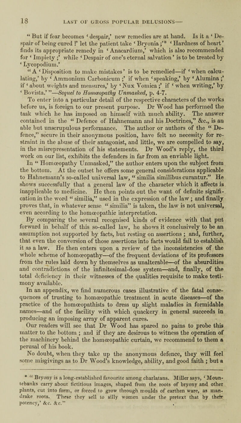 But if fear becomes ‘ despair,’ new remedies are at hand. Is it a ‘ De¬ spair of being cured V let the patient take * Bryonia ‘ Hardness of heart* finds its appropriate remedy in ‘ Anacardium,’ which is also recommended for ‘ Impiety while ‘ Despair of one’s eternal salvation ’ is to be treated by ‘ Lycopodium.’ “ A ‘ Disposition to make mistakes ’ is to be remedied—if ‘ when calcu¬ lating,’ by ‘ Ammonium Carbonicum ;’ if when ‘ speaking,* by ‘ Alumina ;* if ‘ about weights and measures,’ by ‘ Nux Vomica ;’ if * when writing,’ by ‘ Bovista.’ ”—Sequel to Uomoeopathy Unmasked^ p. 4-7. To enter into a particular detail of the respective characters of the works before us, is foreign to our present purpose. Dr Wood has performed the task which he has imposed on himself with much ability. The answer contained in the “ Defence of Hahnemann and his Doctrines,” &c., is an able but unscrupulous performance. The author or authors of the ‘‘ De¬ fence,” secure in their anonymous position, have felt no necessity for re¬ straint in the abuse of their antagonist, and little, we are compelled to say, in the misrepresentation of his statements. Dr Wood’s reply, the third work on our list, exhibits the defenders in far from an enviable light. In “ Homoeopathy Unmasked,” the author enters upon the subject from the bottom. At the outset he offers some general considerations applicable to Hahnemann’s so-called universal law, “ similia similibus curantur.” He shows successfully that a general law of the character which it affects is inapplicable to medicine. He then points out the want of definite signifi¬ cation in the word “ similia,” used in the expression of the law ; and finally proves that, in whatever sense ‘‘ similia” is taken, the law is not universal, even according to the homoeopathic interpretation. By comparing the several recognised kinds of evidence with that put forward in behalf of this so-called law, he shows it conclusively to be an assumption not supported by facts, but resting on assertions ; and, further, that even the conversion of those assertions into facts would fail to establish it as a law. He then enters upon a review of the inconsistencies of the whole scheme of homoeopathy—of the frequent deviations of its professors from the rules laid down by themselves as unalterable—of the absurdities and contradictions of the Infinitesimal-dose system—and, finally, of the total deficiency in their witnesses of the qualities requisite to make testi¬ mony available. In an appendix, we find numerous cases illustrative of the fatal conse¬ quences of trusting to homoeopathic treatment in acute diseases—of the practice of the homoeopathists to dress up slight maladies in formidable names—and of the facility with which quackery in general succeeds in producing an imposing array of apparent cures. Our readers will see that Dr Wood has spared no pains to probe this matter to the bottom ; and if they are desirous to witness the operation of the machinery behind the homoeopathic curtain, we recommend to them a perusal of his book. No doubt, when they take up the anonymous defence, they will feel some misgivings as to Dr Wood’s knowledge, ability, and good faith ; but a • Bryony is a long-established favourite among charlatans. Miller says, ^ Moun¬ tebanks carry about fictitious images, shaped from the roots of bryony and other plants, cut into form, or forced to grow through moulds of earthen ware, as man¬ drake roots. These they sell to silly women under the pretext that by their potency,’ &c. iSjc.”