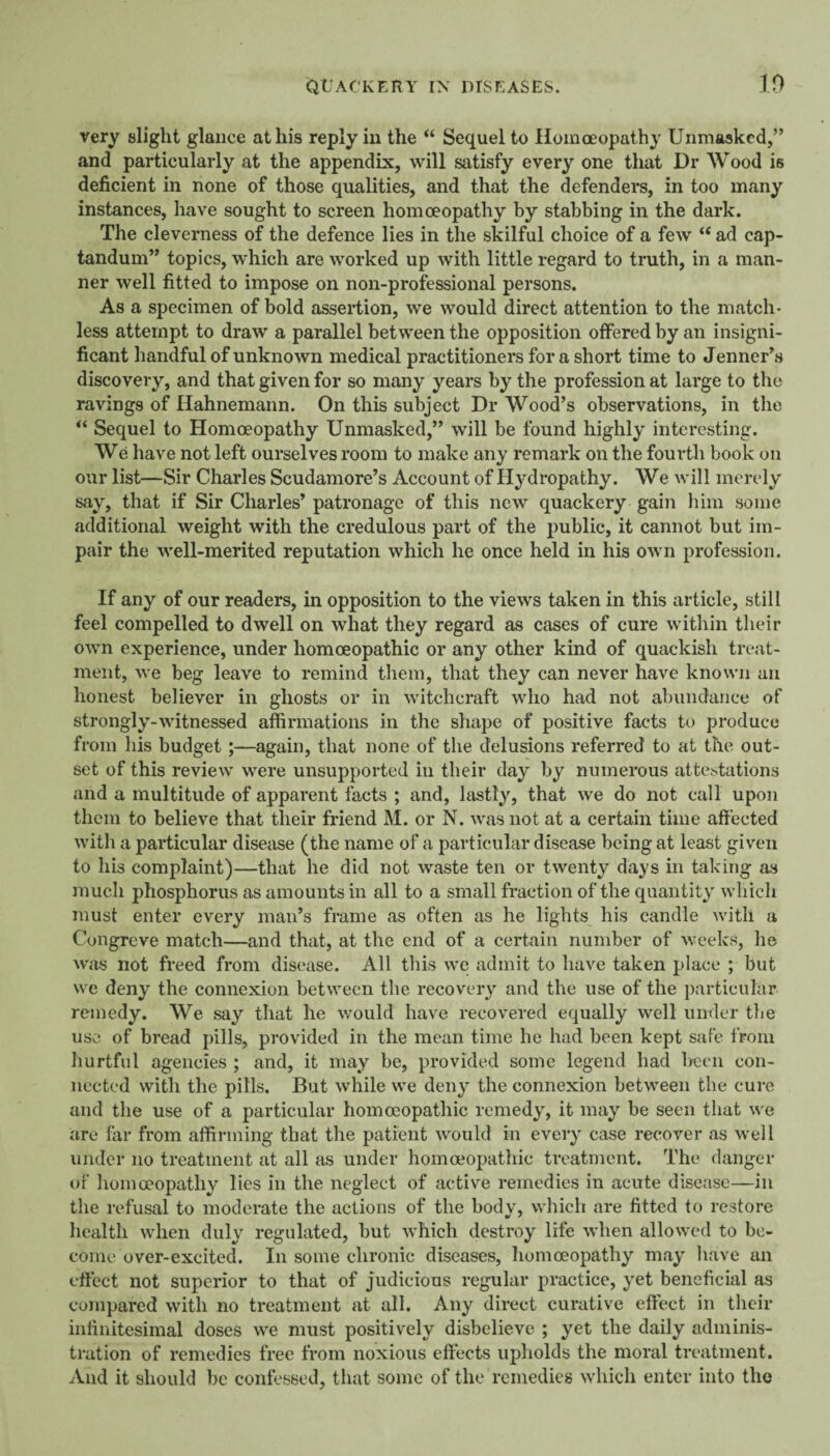 very slight glance at his reply in the “ Sequel to Homoeopathy Unmasked,” and particularly at the appendix, will satisfy every one that Dr Wood is deficient in none of those qualities, and that the defenders, in too many instances, have sought to screen homoeopathy by stabbing in the dark. The cleverness of the defence lies in the skilful choice of a few “ ad cap- tandum” topics, which are worked up with little regard to truth, in a man¬ ner well fitted to impose on non-professional persons. As a specimen of bold assertion, we would direct attention to the match¬ less attempt to draw a parallel between the opposition offered by an insigni¬ ficant handful of unknown medical practitioners for a short time to JenneUs discovery, and that given for so many years by the profession at large to the ravings of Hahnemann. On this subject Dr Wood’s observations, in the ‘‘ Sequel to Homoeopathy Unmasked,” will be found highly interesting. We have not left ourselves room to make any remark on the fourth book on our list—Sir Charles Scudamore’s Account of Hydropathy. We will merely say, that if Sir Charles’ patronage of this new quackery gain him some additional weight with the credulous part of the public, it cannot but im¬ pair the well-merited reputation which he once held in his own profession. If any of our readers, in opposition to the views taken in this article, still feel compelled to dwell on what they regard as cases of cure within their own experience, under homoeopathic or any other kind of quackish treat¬ ment, we beg leave to remind tliem, that they can never have known an honest believer in ghosts or in witchcraft who had not abundance of strongly-witnessed affirmations in the shape of positive facts to produce from his budget;—again, that none of the delusions referred to at the out¬ set of this review were unsupported in their day by numerous attcb.tations and a multitude of apparent facts ; and, lastly, that we do not call upon them to believe that their friend M. or N. was not at a certain time affected with a particular disease (the name of a particular disease being at least given to his complaint)—that he did not waste ten or twenty days in taking as much phosphorus as amounts in all to a small fraction of the quantity which must enter every man’s frame as often as he lights his candle with a Congreve match—and that, at the end of a certain number of weeks, he was not freed from disease. All this we admit to have taken place ; but we deny the connexion between the recovery and the use of the particular remedy. We say that he v/ould have recovered equally well under the use of bread j)ills, provided in the mean time he had been kept safe from hurtful agencies ; and, it may be, provided some legend had been con¬ nected with the pills. But while we deny the connexion between the cure and the use of a particular homoeopathic remedy, it may be seen that we are far from affirming that the patient would in every case recover as well under no treatment at all as under hommopatliic treatment. The danger of homoeopathy lies in the neglect of active remedies in acute disease—in the refusal to moderate the actions of the body, which are fitted to restore health when duly regulated, but which destroy life when allowed to be¬ come over-excited. In some chronic diseases, homoeopathy may have an effect not superior to that of judicious regular practice, yet beneficial as compared with no treatment at all. Any direct curative effect in their infinitesimal doses we must positively disbelieve ; yet the daily adminis- ti'ation of remedies free from noxious effects upholds the moral treatment. And it should be confessed, that some of the remedies which enter into the
