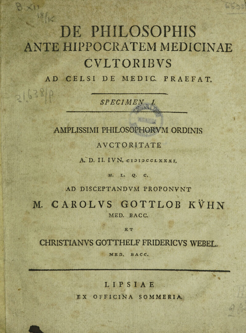 % DE PHILOSOPHIS ANTE HIPPOCRATEM MEDICINAE CVLTORIBVS AD CELSI DE ME DIC. PRAEFAT. SPECIMEN, /. ___ * ? 1 w%- ’ ‘v -.4*» ,• AMPLISSIMI PHILOSOPHORVM ORDINIS AVCTORITATE .A* D. II. IVN, <ji3I9C4;lxxxi, H. L. Q. C. AD DISCEPTANDVM PROPONVNT M. CAROLVS GOTTLOB KVHN MED. BACC. E T CHRISTIANVS GOTTHELF FRIDERICVS WEBEL, MED. BACC. L I P S I A E EX OFFICINA SOMMERIA, A