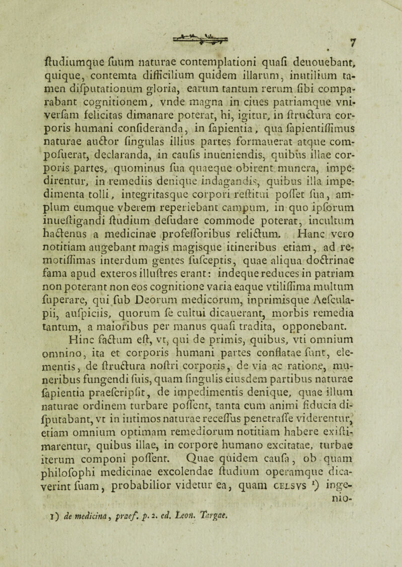 ftudiumque fiium naturae contemplationi quali deuouebant, quique, contemta difficilium quidem illarum, inutilium ta¬ men difputationum gloria, earum tantum rerum fibi compa¬ rabant cognitionem, vnde magna in ciues patriamque vni- verfam felicitas dimanare poterat, hi, igitur, in ftruetura cor¬ poris humani confideranda, infapientia, qua fapientiffimus naturae auftor fingulas illius partes formauerat atque com- pofuerat, declaranda, in caulis inueniendis, quibus illae cor¬ poris partes, quominus ilia quaeque obirent munera, impe¬ direntur, in remediis denique indagandis, quibus illa impe¬ dimenta tolli, integritasque corpori reftitui pollet hia, am¬ plum eumque vberem reperiebant campum, in quo ipCorum inuehigandi ftudium defudare commode poterat, incultum haftenus a medicinae profe/Foribus reliftum. Hanc vero notitiam augebant magis magisque itineribus etiam, ad re- motiffimas interdum gentes fufceptis, quae aliqua doftrinae fama apud exteros illuhres erant: indeque reduces in patriam non poterant non eos cognitione varia eaque vtiliffima multum fuperare, qui fu b Deorum medicorum, in primisque Aefcula- pii, aufpiciis, quorum fe cultui dicauerant, morbis remedia tantum, a maioribus per manus quafi tradita, opponebant. Hinc facium efi, vt, qui de primis, quibus, vti omnium omnino, ita et corporis humani partes conflatae funt, ele¬ mentis, de ftru&ura nofiri corporis, devia ac ration.e, mu¬ neribus fungendi fuis, quam lingulis eiusdem partibus naturae lapientia praefcriplit, de impedimentis denique, quae illum naturae ordinem turbare pollent, tanta cum animi fiducia di- fputabant, vt in intimos naturae recefilis penetrafie viderentur, etiam omnium optimam remediorum notitiam habere exifti- marentur, quibus illae, in corpore humano excitatae, turbae iterum componi poflenr. Quae quidem caufa, ob quam philofophi medicinae excolendae ftudium operamque dica- verintfuam, probabilior videtur ea, quam cejlsvs *) inge- nio- i) de medicina, praef. p. 2. ecl. Leon. Targae.