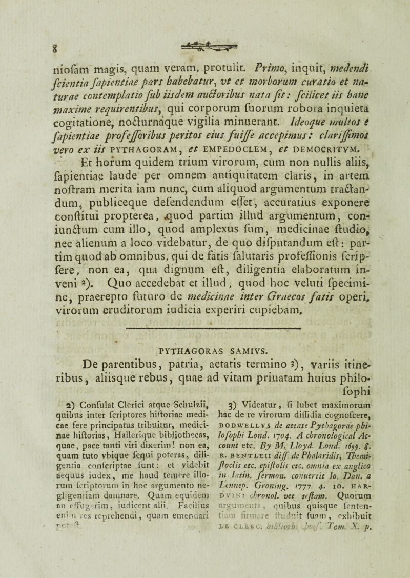 niofam magis, quam veram, protulit. Primo, inquit, medendi [cientia fapientiae pars habebatur, vt et morborum curatio et na¬ turae contemplatio fub iisdem au61 oribus nata [it: [cilicet iis hanc maxime requirentibus, qui corporum fuorum robora inquieta cogitatione, no&urnaque vigilia minuerant. Ideoque multos e [apientiae profejforibus peritos eius [uijfe accepimus: clarijjimos vero ex iis pythagoram, et empedoclem, et democritvm. Et horum quidem trium virorum, cum non nullis aliis, fapientiae laude per omnem antiquitatem claris, in artem nodram merita iam nunc, cum aliquod argumentum tra.ftan- dum, publiceque defendendum edet, accuratius exponere conditui propterea, .quod partim illud argumentum, con- iunftum cum illo, quod amplexus fum, medicinae dudio, nec alienum a loco videbatur, de quo difputandum ed: par¬ tim quod ab omnibus, qui de fatis dilataris profedionis fcrip- fere, non ea, qua dignum ed, diligentia elaboratum in¬ veni *). Quo accedebat et illud, quod hoc veluti fpecimi- ne, praerepto futuro de medicinae inter Graecos fatis operi, virorum eruditorum judicia experiri cupiebam. PYTHAGORAS SAMIVS. De parentibus, patria, aetatis termino 5), variis itine¬ ribus, aliisque rebus, quae ad vitam priuatam huius philo- fophi 2) Confulat Clerici atque Schuh.11, quibus inter fcriptores hiftoriae medi¬ cae fere principatus tribuitjar, medici¬ nae hiftorias, Hallerique bibliothecas, quae, pace tanti viri dixerim! non ea, quam tuto vbique fequi poteras, dili¬ gentia confcriptae iunt: et videbit aequus iudex, me haud temere illo¬ rum icriptorum in hoc argumento ne- gligenriam damnare. Quam equidem an effugerim, Judicent alii. Facilius enim res reprehendi, quam emendari r r r 3) Videatur, fi lubet maximorum hac de re virorum diffidis cognofcere, dodvvellv.s de aetate Pythagorae p bi¬ to fophi Lond. 1704.. A chronological Ac¬ count etc. By M, Lloyd. Lond. ifyy, $. r. bentleii dijf de Phalaridis, Themi- f ociis etc. epiftolis etc. omnia ex anglico in lattn. fermon. conuertit Jo. Dan. a Lennep. Groning. /777. 4. 10. har- dvini chronol. vet ttftam. Quorum argumenta, quibus quisque lenten- fam firmare fh firt funm , exhibuit !•£ CLERC, blbdnn h \ T GUI V.. p.