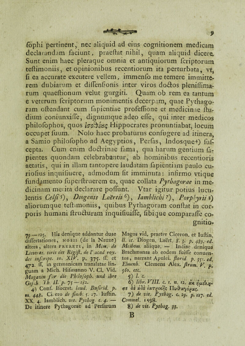 fophi pertinent, nec aliquid ad eius cognitionem medicam declarandam faciunt, praeftat nihil, quam aliquid dicere. Sunt enim haec pleraque omnia et antiquiorum fcriptorum teftimoniis, et opinionibus recentiorum ita perturbata, vt, fi ea accurate excutere vellem, immenfo me temere immitte¬ rem dubiarum et diffenfionis inter viros do&os pleniffima- rum quaeftionum velut gurgiti. Quam ob rem ea tantum e veterum fcriptorum monimentis decerpam, quae Pythago- ram oftendant cum fapicntiae profeffione et medicinae ftu- dium coniunxifte, dignumque adeo efie, qui inter medicos philofophos, quos ipo^svg Hippocrates pronuntiabat, locum occupet fuum. Nolo haec probaturus confugere ad itinera, a Samio philofopho ad Aegyptios, Perfas, Indosque*) fuf cepta. Cum enim do&rinae fima, qua harum gentium la¬ pientes quondam celebrabantur, ab hominibus recentioris aetatis, qui in illam tantopere laudatam fapientiam paulo cu- riofius inquifiuere, admodum fit imminuta: infirmo vtique fundamento fuperftruerem ea, quae collata Pythagorae in me¬ dicinam merita declarare poflunt. Vtar igitur potius lucu¬ lentis Celfi *), Diogenis Laertii 6), Iamblichi 7) ? Porplyrti s) aliorumque teftimoniis, quibus Pythagoram conftar in cor¬ poris humani ftruohiram inquifiuiffe, fibique comparafle co- gnitio- yp — ny His denique addantur duae diftertationes, nosii (de la Nauze) altera, altera frereti, in Mem. de Litteras. tires des Regift. de l' acad roy. des infcnpt. to. XIV. p. 375. IT. et 472. df. in gennanicam translatae lin¬ guam a Mich. Hifmanno V. Cl. Vid. Magazin fur die Philofoph. und ihre Qejch. lh II. p* 7f—-/^2. 4) Conf. Ifocrat. iaud. Bufirid. p. tu. CL ero de fimb. y 27. Iuftin. XX. 4. Iamblich. vit. Pythug c. 4. — De itinere Pythagorae ad Perfarum Magos vid. praeter Ciceron. et Iuftin. //. cc. Diogen. Laert. $. 3. p, /rfp-ed. Meibom. aliique. — Indiae denique Brachmanas ab eodem fuifte conuen- tos, narrant Apulei, florid. p. 35t. ed. Elrnenb. Clemens Alex, firom. V. p. $60. etc. 5) 1 c- 6) libr. VIII. c. 1. n. 12. ** <ss bs zeis iotrgnojs 7) de vit. Pythag. c. ip. p. 127. ed. Qommel. 1 ^9$. 8) de vit. Pythag. 33. B