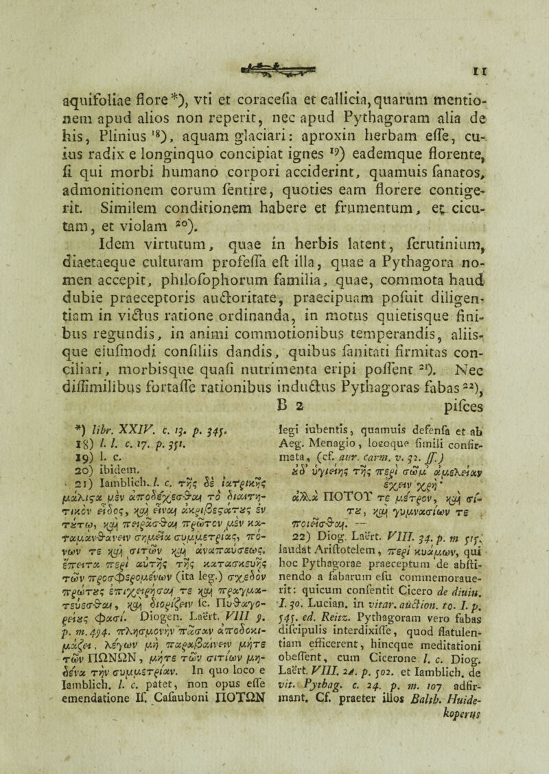 aquifoliae flore *), vti et coracefia et callida, quarum mentio¬ nem apud alios non reperit, nec apud Pythagoram alia de his, Plinius'8), aquam glaciari: aproxin herbam efle, cu¬ ius radix e longinquo concipiat ignes I9) eademque florente, fi qui morbi humano corpori acciderint, quamuis fanatos, admonitionem eorum fentire, quoties eam florere contige¬ rit. Similem conditionem habere et frumentum, ec cicu¬ tam , et violam ?0)„ Idem virtutum, quae in herbis latent, fcrutinium, diaetaeque culturam profefla efl: illa, quae a Pythagora no¬ men accepit, philofophorum familia, quae, commota haud dubie praeceptoris au&oritate, praecipuam pofuit diligem tiam in viflus ratione ordinanda, in motus quietisque fini¬ bus regundis, in animi commotionibus temperandis, aliis¬ que eiufmodi confiliis dandis, quibus fanitati firmitas con¬ ciliari , morbisque quafi nutrimenta eripi poflent 2I). Nec diffimilibus fortafTe rationibus induStus Pythagoras fabas22), B 2 pifces *) libr. XXIV. c. 13. p. i#. 18) /. /. c. /7. p. 331, 19) 1. c. 20) ibidem. • 21) Iambliche/, c. ryjq $s ixT^m^q fA0t\l<3X fJ.SV TO cMCC4T>1- rixcv &cicq, ygt 3vcy xYtpifBesxTxq iv mw, yjej tt^cotcv y.sv xx- txyxv&aveiv cr^yetx Gvyyergixq, ttg- yt*)V TS }(C^ GITUV XVXTTXVGEWC. Z7T&TX TTSgt xi>T>jq rrq nxTUGasv^q twv 7TgOGtpsgcygvwv (ita leg.) gx,£<*ov TrghJTxq eTnx&gyivxj ts j(oj rrpxyyx- tsvsg-^ Stogifav ic. Lbffiryo- g&xq <px<ri. Diogen. Laert. VIII y. p. m.494. 'TvXriGtj.cvy^Trcccrxv xTtoSoai^ (jixfo, Xsyuv y.i) zrot(>at@<x4veiv y.r,re rS>v nQNUN, yv)re rSv Girim yv]- tisvx TYjV Gvyy.ST^ixv. In quo loco e Iamblich. /. c. patet, non opus efle emendatione IT. Cafauboni IIOT&N legi iubentis, quamuis defenfa et ab Aeg. Menagio, loeoque fimili confir¬ mata, (cf. aur. Carm. v. 32. JT-) ad vyieuqq rr,; ttspi gw/u xyeKeixy xfax IIOTOT tc /usrgov, y^c/Jj <n- tz, y^cq yvyvxGiwv rs TrOIftG&Olf. — 22) Diog. Laert. VIII. 34. p. m p/;,; laudat Ariftotelem, 7regi xvxywv, qui hoc Pythagorae praeceptum de abfti- nendo a fabarum efu commemoraue- lit: quicum confentit Cicero de diuin. I.30, Lucian. in vitar.auciion. to. I. p, Wf. ed. Reitz. Pythagoram vero fabas difcipulis interdixifle, quod flatulen¬ tiam efficerent, hincque meditationi obeflent, cum Cicerone /. c. Diog. Laert. VIII. 21. p. 302. et Iamblich. de vit. Pytbag. c. 24. p. m. 107 adfir- mant, Cf. praeter illo* Balth. Huide- koperus