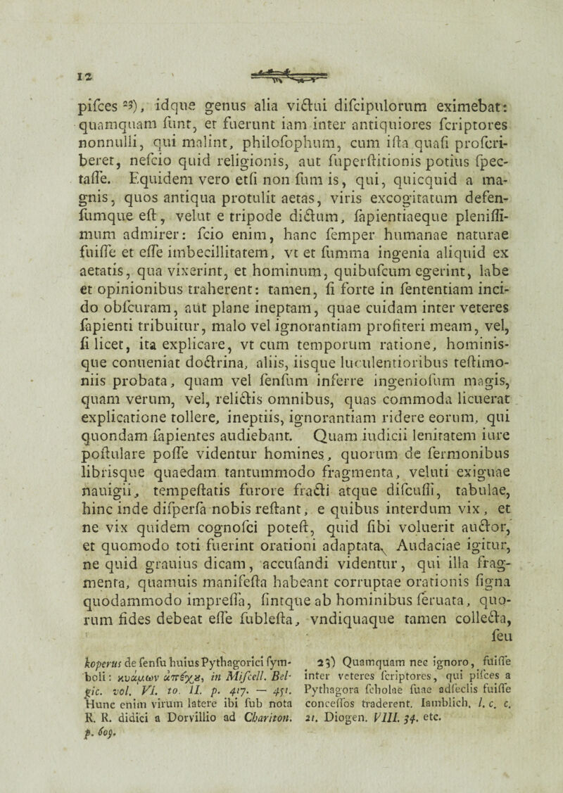 pifces2?), idque genus alia vidui difcipulorum eximebat: quamquam fiunt, er fuerunt iam inter antiquiores fcriptores nonnulli, qui malint, philofophum, cum ifta quali profcri- beret, nefcio quid religionis, aut fuperftitionis potius fpec- tafie. Equidem vero et(i non funi is, qui, quicquid a ma¬ gnis, quos antiqua protulit aetas, viris excogitatum defen- fumqueeft, velat e tripode didum, fapientiaeque plenifli- miim admirer: fcio enim, hanc femper humanae naturae fuiffe et effe imbecillitatem, vt et fumma ingenia aliquid ex aetatis, qua vixerint, et hominum, quibufcum egerint, labe et opinionibus traherent: tamen, fi forte in fententiam inci¬ do oblcuram, aut plane ineptam, quae cuidam inter veteres fapienti tribuitur, malo vel ignorantiam profiteri meam, vel, fi licet, ita explicare, vt cum temporum ratione, hominis¬ que conueniat dodrina, aliis, iisque luculentioribus teftimo- niis probata, quam vel fenfum inferre ingeniolum magis, quam verum, vel, relictis omnibus, quas commoda licuerat explicatione tollere, ineptiis, ignorantiam ridere eorum, qui quondam fapientes audiebant. Quam indicii lenitatem iure poftulare poffe videntur homines, quorum de fermonibus librisque quaedam tantummodo fragmenta, veluti exiguae nauigii^ tempeftatis furore fradi atque difcufii, tabulae, hinc inde difperia nobis reflant, e quibus interdum vix , et ne vix quidem cognofci poteft, quid fibi voluerit au dor, et quomodo toti fuerint orationi adaptata^ Audaciae igitur, ne quid grauius dicam, accufandi videntur, qui ilia frag¬ menta, quamuis manifefta habeant corruptae orationis figna quodammodo imprefia, fintque ab hominibus feruata, quo¬ rum fides debeat efie fublefta, vndiquaque tamen colleda, feu kopcrus de fenfu huius Pythagorici fym- 2$) Quamquam nec ignoro, fuiffe boli: v.vuy.w urrgyjs, in Mifcell. Bel inter veteres fcriptores, qui pifces a jtic. vol. VL to. II. p. 417. — 451. Pythagora feholae fuae adfeclis fuiffe Hunc enim virum latere ibi fub nota conceffos traderent. Iamblich. /. c. c. R. R. didici a Dorvillio ad Cbariton. 21. Diogen. Pi//. 34. etc. p. 6oy.