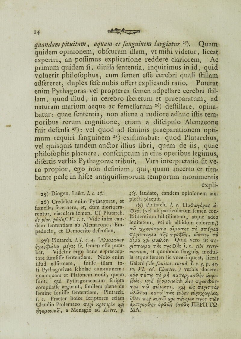 quandam pituitam, aquam et Janguinem largiatur Quam quidem opinionem, obfcuram illam, vt mihi videtur, liceat experiri, an poffimus explicatione reddere clariorem. Ac primum quidem fi, diuifa fententia, inquirimus in id, quid voluerit philofophus, cum femen effe cerebri quali ftillam adfereret, duplex fefe nobis offert explicandi ratio. Poterat enim Pythagoras vel propterea femen adpellare cerebri ffil- lam, quod illud, in cerebro fecretum et praeparatum, ad naturam marium aeque ac femellarum *6) deftillare, opina¬ batur: quae fententia, non aliena a rudiore adhuc illis tem¬ poribus rerum cognitione, etiam a difcipulo Alcmaeone fuit defenfa2?): vel quod ad feminis praeparationem opti¬ mum requiri fanguinem 38) exiffimabat: quod Plutarchus, vel quisquis tandem anclor illius libri, quem de iis, quae philofophis placuere, confcriptum in eius operibus legimus, difertis verbis Pythagorae tribuit, Vtra interpretatio lit ve¬ ro propior, ego non definiam, qui, quam incerto et titu¬ bante pede in hifce antiquiffimorum temporum monimentis expli- 25) Diogen. Laert. I. c. 2g. 26) Credebat enim Pythagoras, et femellas fecernere, et, dum morigera¬ rentur, eiaculare femen. Cf Plutarch. de plac. philof. V. c. r. Vide intra ean¬ dem fententiam ab Alcmaeone , Em¬ pedocle , et Democrito defenfam. 27) Plutarch. /. /. c, 4. '/Wityxiwv fyyteClemen eflc Puta' bat. Videtur ergo hanc a praecep¬ tore fu m fi (Te fententiam. Nolo enim illud ad firmare, fuitfe illam to¬ ti Pythagoricae fcholae communem: quamquam ct Platonem noui, quem iunt, * qui Pythagoraeorum fcripta compiiaffe arguant, fimilem plane de femine fouiffe fententiam. Plutarch. I. c. Praeter hofce fcriptores etiam Claudio Ptolemaeo iregi xgtTtgtis >$Jj ijyey.ovixz > a Menagio ad Luert, p. laudato, eandem opinionem am- plecti placuit. 28) Plutarch. I. c. Uv-S-xyogxq x- <t>£ov (vel ob particularum femen con- ftituentium fubtilitatem , atque adeo lenitatem , vel ob albidum colorem,) rS ouyxroq ro tnrfyfxot mrjgtTTtoux rrjq rpo^p^y (derTrsf rS cC\yx jQuj jUVsKov. Quid vero (it 7re- girrcey.x ryjq rgo&yjq i, e. cibi recre¬ mentum, et quomodo ianguis, medul¬ la atque femen lic vocari queat, liceat Galeni (de fanitat. tucnd. 1. c p. 42, tn. VI. cd. Charter. ) verbis docere: h«.v rarw ro yy xxrsgyxar&sv xxgt- (3wq, y.yjo sfro/uotto-S-sv £ts Trgcartpve- rcy 7w ffCaty.xr 1, tvq ccKurcy nxrx rxq evdov ev^x^^iotq^ 'c$ev 7rsg onjTU) rxvcyx 7rgoq rwv eyTTfiod^ev opStiq tTS$y) nEPITTQ- MA.