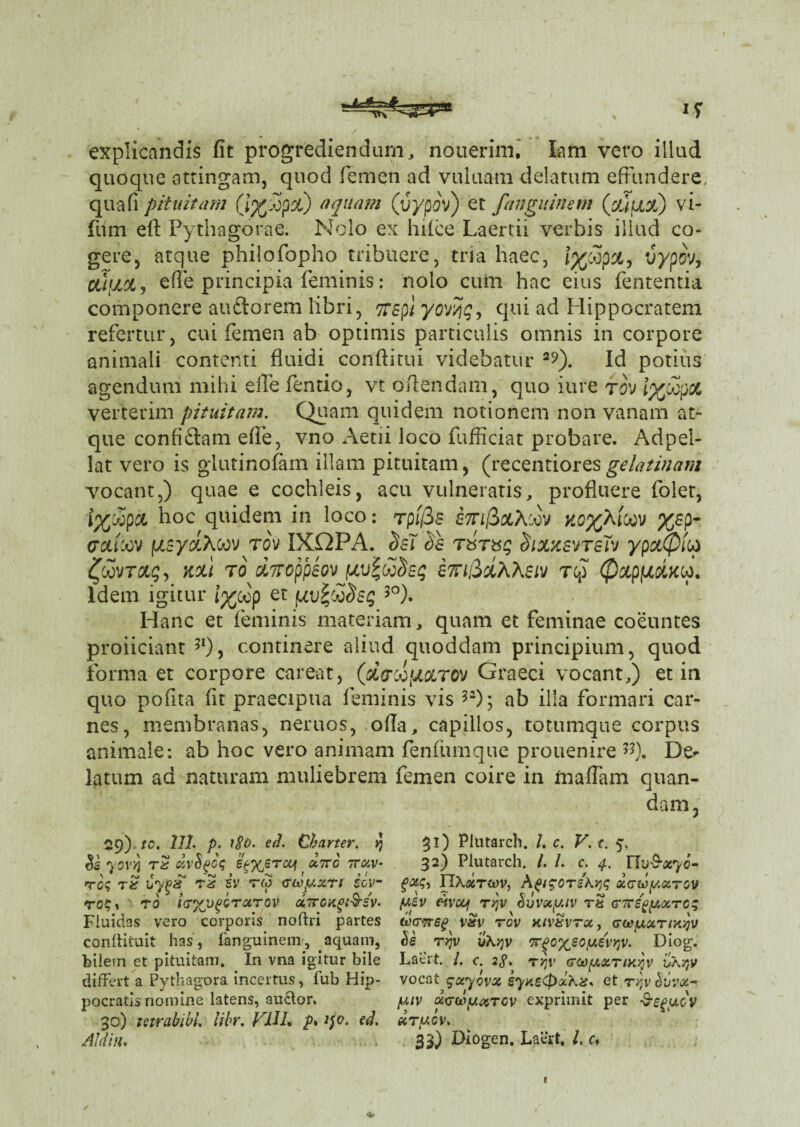 •w 1T explicandis fit progrediendam, nouerim. lam vero illud quoque attingam, quod femen ad vuluam delatum effundere, quafi pituitam (i%£px) aquam (vypov) et fanguinem (xffxx) vi- fimi efl Pythagorae. Nolo ex hifce Laertii verbis illud co¬ gere, atque philofopho tribuere, tria haec, J%cop&, vypov, Ciluoc, effe principia feminis: nolo cum hac eius fententia componere auftorem libri, TTSpl yovTjq, qui ad Hippocratem refertur, cui femen ab optimis particulis omnis in corpore animali contenti fluidi conftitui videbatur 29). Id potius agendum mihi elle fentio, vt oflendam, quo iure tov iyoooot verterim pituitam. Quam quidem notionem non vanam at¬ que confidam efie, vno Aeni loco fufficiat probare. Adpel- lat vero is glutinofam illam pituitam, (recentioresgelatinam vocant,) quae e cochleis, acu vulneratis, profluere folet, i%'jopci hoc quidem in loco: rplfis £7n/3&A:ov ko%kicov %sp- crutoov f/sy&Acov tov IXX2PA. rSixxsvtsTv ypxQiop ^oovTccg, kou ro dmppeov i7ri&dx\eiv rcp 0xpiuduop. Idem igitur i%oop et juv%dodsg 5°). Hanc et feminis materiam, quam et feminae coeuntes proiiciant 5I)? continere aliud quoddam principium, quod forma et corpore careat, (d&dfJLQLTOV Graeci vocant,) et in quo pofita fit praecipua feminis vis 5a)- ab illa formari car¬ nes, membranas, neruos, ofia, capillos, totumque corpus animale: ab hoc vero animam fenfumque prouenire #). De¬ latum ad naturam muliebrem femen coire in ftiaflam quan- dam, 29). tc. 111. p. ed. Charter. y) 3O Ptatarch. /. c. V. c. 5, $s yovvi rS dvSgcq e%%ercu\ octtc ttccv- 32) Plutarch. /. /. c. 4. nu-S-ar/c- rog rt byigz rS iv tm (Tcoyxri iov~ IIX«to)v, A^tgcrskYjq x<rd>yxrov rc?i tq Icryjj^Qrarov «7roxgi&sv. yzv fivoof t/jv Suvscy.iv rx Gftegyxrcq Fluidas vero corporis noftri partes tocyrep v&v tov hiv&vtx, gwuxtimv /iv . v 1 • /’ ' „ V' ' . . _ / 1 rv pocratis nomine latens, auctor. y.iv xvuyuxTCV exprimit per -S-^ueV 30) tetrabibl. libr. FUI* p* 1$0. ed. etrycv. Aid in, 33) Diogen. Laert, /. e,