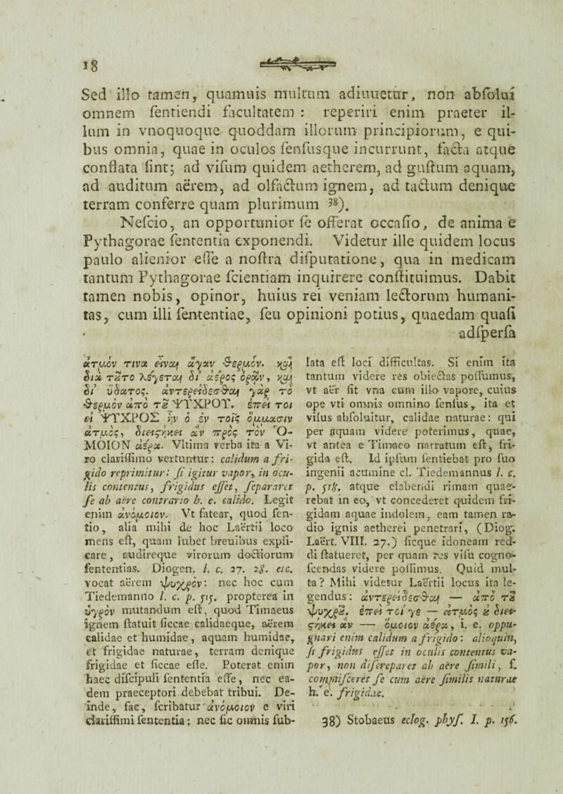 Sed illo tamen, quam u is multam adiiuietur, non abfolui omnem fentiendi facultatem : reperiri enim praeter il¬ lum in vnoquoque quoddam illorum principiorum, e qui¬ bus omnia, quae in oculos fenfusque incurrunt, faci a atque conflata fint; ad vifum quidem aether em, ad gufturn aquam, ad auditum aerem, ad olfaftum ignem, ad tactum denique terram conferre quam plurimum ?g). Nefcio, an opportunior fe offerat cccalio, de anima e Pythagorae fententia exponendi. Videtur ille quidem locus paulo alienior e (Te a noftra difputatione, qua in medicam tantum Pythagorae fcientiam inquirere conflituimus. Dabit tamen nobis, opinor, huius rei veniam lefltorum humani¬ tas, cum illi fententiae, feti opinioni potius, quaedam quali adfperfa ary.cv riva csvcy uyxv S-e^ycv. j(cq &ix tztc Xsyercq Si uspoq cpoov, xyj V ■> <■< ri ' > v ' s 1 ' v ci vdxroq. uvTSgeidewcy yxg ro •9sgycv u7To tIVTTXPOIV inei ren « TTXPOX >:v o iv roiq oy.yxciv dry.cg, Stea^fsiet dv Trgcq rcv O- MOIOX dsqx. VItimtr rerba ita a Vi¬ ro clariflimo vertuntur: calidum a fri - fido reprimitur: fi igitur vapor,in ocu¬ lis contentus, frigidus ejfet, fepararet fe ab aere contrario h. e. calido. Legit enim dvSuoiov- V7t fatear, quod fen- tio,. alia mihi de hoc Laertii, loco mens en, quam lubet breuibus expli¬ care , audi re que virorum doctiorum fen tenti as. Diogen. L c. 27. 2$. etc. vocat aerem \pufpbv‘ nec hoc cum Tiedemanno /. c. p. yij. propterea in vygov mutandum efb, quod Timaeus ignem ftatuit ficcae calidaeque, aerem calidae et humidae, aquam humidae, et frigidae naturae, terram denique frigidae et ficcae ede. Poterat enim haec difcipuli fententia e (Te , nec ea¬ dem praeceptori debebat tribui. De¬ inde, fac, feribatur 'dvcyotov e viri lata efl loci difficultas. Si enim ita tantum videre res obieclas polTuinus, vt aer lit vna cum ilio vapore,, cuius ope vti omnis omnino lenius, ita et vilus abfoluitur, calidae naturae: qui per aquam videre poterimus, quae, vt antea e Timaeo narratum e fi, fri¬ gida efl, Id ipfum fentiebat pro fuo ingenii acumine ci. Tiedemannus /. c. p. fift. atque eiabendi rimam quae¬ rebat in eo, vt concederet quidem fri¬ gidam aquae indolem,, eam tamen rar dio ignis aetlierei penetrari, (Diog. Laert. VIII. 27.) ficque idoneam red¬ di ftatueref, per quam res vifu cogno- fcendas videre poflimus. Quid mul¬ ta? Mihi videtur Laertii locus ita le¬ gendus: dvregdtSscr-S-cy — octto rS eTTc-i rei ye — drybq 2 Siea- oiv — oyciov ufgx, i. e. oppu¬ gnari enim calidum a frigido', alio quin, jt frigidus ejfet in oculis contentus va¬ por, non dijerepar et ab aere fimi l i, f„ cominifceret fe cum aere Jfmilis naturae h. e', frigidae-.