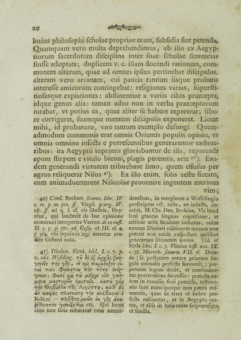 huius philofophi fchoiae propriae erant, fubfidia fint petenda* Quamquam vero multa deprehendimus, ab illo ex Aegyp¬ tiorum facerdotum difciplina inter fime fchoiae fententias fuiffe adoptata; duplicem v. c. illam docendi rationem, com¬ munem alteram, quae ad omnes iphus pertinebat difcipulos, alteram vero arcanam, cui paucis tantum iisque probatis intereile amicorum contingebat: religiones varias, fuperfti- tiofasque expiationes: abftinentiae a variis cibis praecepta, idque genus alia: tamen adeo non in verba praeceptorum itirabat, vt potius ea, quae aliter fe habere repererat; libe¬ re corrigeret, fuamque mentem difcipulis exponeret* Liceat mihi, id probaturo, vno tantum exemplo defungi Quem¬ admodum communis erat omnis Orientis populis opimo, vt omnia omnino infefta e putrefcentibus generarentur cadaue- ribus: ita Aegyptii inprimis gloriabantur de illa, reparandi apum ftirpem e vitulo bienni, plagis peremto, arte 40}. Ean¬ dem generandi virtutem tribuebant limo, quem eftufus per agros reliquerat Nilus 4‘). Ex illo enim, folis aeflu ficcato, cum animaduerterent Nilicolae prouenire ingentem murium vim; dentibus, in marginem a WefTelingio profcriptus eft: iufte, an iniufte, do¬ cebit, M. Chr. Dan. Beckius, Vir haud leui graecae linguae cognitione, et criticae artis facultate imbutus, cuius nouam Diodori editionem mecum non poterit non auide exfpectare quiliber graecarum literarum amans. Vid. et Mela libr. I. c. y. Plinius hifl. nat. IX. c. $8' Macrob. fatuvn. VII. it. Dein¬ de (fc. poftquam natura primum Un¬ gula animalia perfe£ta formauit,) per¬ petuam legem dedit, vt continuare¬ tur procreatione fucceffio : perfecta au¬ tem in exordio heri potuiffe, teftimo- nio funt nunc quoque non pauca ani¬ mantia, quae de terra et imbre per¬ fecta nafcuntur, vt in Aegypto mu¬ res,. et aliis in locis ranae ferpentefque et fimilia. 40) Conf. Bochart. hieroz. libr. IV. €. 10. p. rn. J02. Jf. Virgil. georg. IV. 281- JJ. ad q. I. cf. vir illuftris, Hey- nius, qui laudauit de hac opinione communi interpretes Varron. de re ruft. II. y y p. 271. ed. Gefti. et 1IL 16. 4. p. 364. vbi inprimis legi meretur eru- 4ita Gefneri nota. 41) Diodor. Sicul. bibi. I. c. 7. p. 21. edit. IVefeling. rS cie <J»o- 7evfiv TYJV 7>?V , ei TTOt^dc^O^OV H- vouf Ttct (poMverocj ri)v rore sv/<o- 7«av, (pxtri xfj rx vuv yivo- p.evx (xugrvgpiv exurent;, nxrot yxg r/jV QqBctibx ryq ’AiyotTt#, nx9** £lv xocigxq TfXeovxcryi ryjv dvxBxcriv 6 NftKoq — TtXyjS-oq y.uthv en yqq dvx- (i-S-[/,v)rcv 7ewStff&oy etc. Qui locus cum non fatis cohaereat cum antece-