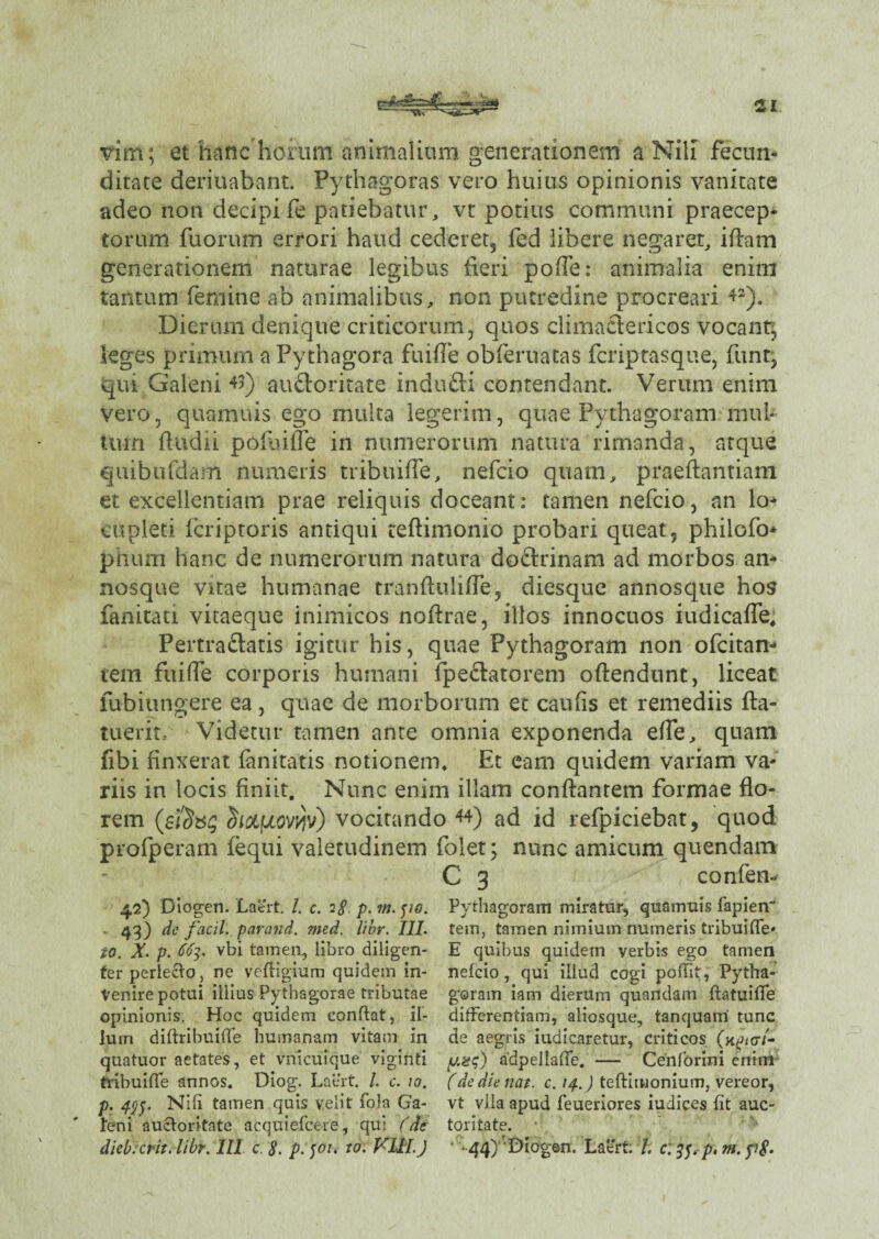 vim; et hanc horum animalium generationem a Nili fecun¬ ditate deriuabant. Pythagoras vero huius opinionis vanitate adeo non decipi fe patiebatur, vt potius communi praecep¬ torum fuorum errori haud cederet, fed libere negaret, iflam generationem naturae legibus fieri poffe: animalia enim tantum femine ab animalibus, non putredine procreari 42). Dierum denique criticorum, quos climactericos vocant; leges primum a Pythagora fu i fle obferuatas fcriptasque, funt, qui Galeni 43) au&oritate indufli contendant. Verum enim vero, quamuis ego multa legerim, quae Pythagoram mul¬ tum (ludii poflufle in numerorum natura rimanda, atque quibufdam numeris tribuiffe, nefcio quam, praeftantiam et excellentiam prae reliquis doceant: tamen nefcio, an lo¬ cupleti fcriptoris antiqui teftimonio probari queat, philofo* phum hanc de numerorum natura dodrinam ad morbos an¬ nosque vitae humanae tranfluliffe, diesque annosque hos fanitati vitaeque inimicos noflrae, illos innocuos iudicaffe, Pertradatis igitur his, quae Pythagoram non ofcitan- tem fuiffe corporis humani fpedatorem oflendunt, liceat fubiungere ea , quae de morborum et caufis et remediis fta- tuerit. Videtur tamen ante omnia exponenda effe, quam fibi finxerat fanitatis notionem. Et eam quidem variam va¬ riis in locis finiit. Nunc enim illam conflantem formae flo¬ rem (sfy&g dioifxovyv) vocitando 44) ad id refpiciebat, quod profperam {equi valetudinem folet; nunc amicum quendam C 3 confen- 42) Diogen. Laert. I. c. 1$. p. m. po. • 43) de facil. parand. med. libr. III. to. X. p. 663. vbi tamen, libro diligen¬ ter perlecto, ne veffigium quidem in¬ venire potui illius Pythagorae tributae opinionis. Hoc quidem conftat, il¬ lum diftribuiffe humanam vitam in quatuor aetates, et vnicuique viginti tribuiffe annos. Diog. Laert. /. c. 10. p. 49$. Nili tamen quis velit fola Ga¬ leni auctoritate acquiefcere, qui (de dieb.crit. libr. III c. 8. p. 501. to: VUL ) Pythagoram miratur, quamuis fapien tem, tamen nimium numeris tribuiffe» E quibus quidem verbis ego tamen nefcio, qui illud cogi poffit, Pytha- goram iam dierum quandam ftatuiffe differentiam, aliosque, tanquam tunc de aegris iudicaretur, criticos (k£<g7- yaq) adpellaffe. — Cenforini enim (de die nat. c. 14.) teftimonium, vereor, vt vila apud feueriores iudic.es fit auc¬ toritate. ■ * 44) Diogen. Laert /. c. 38* p. m. y?£.