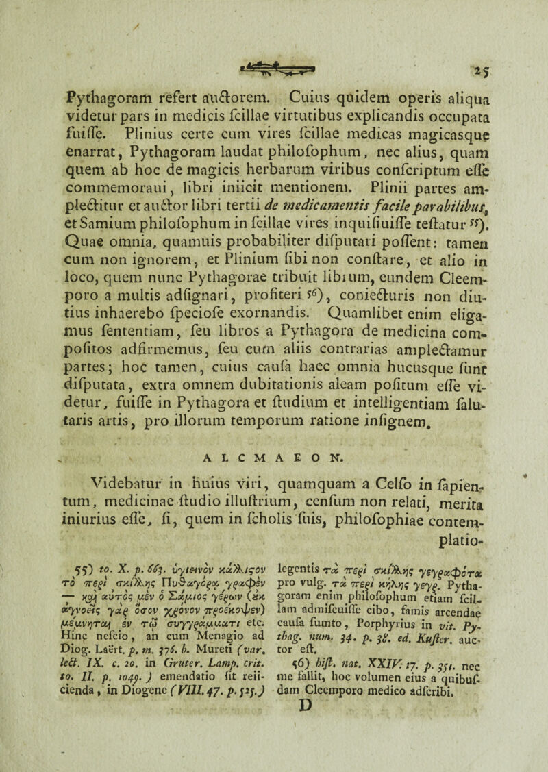 Pythagoram refert auftorem. Cuius quidem operis aliqua videtur pars in medicis Iciliae virtutibus explicandis occupata fui fle. Plinius certe cum vires Iciliae medicas magicasque enarrat, Pythagoram laudat philofophum, nec alius, quam quem ab hoc de magicis herbarum viribus confcriptum efle commemoraui, libri iniicit mentionem. Plinii partes am* pleftitur et au&or libri tertii de medicamentis facile parabilibus, et Samium philofophum in Iciliae vires mquifiuifle teftaturss). Quae omnia, quamuis probabiliter difputari poflent: tamen cum non ignorem, et Plinium libi non conftare, et alio in loco, quem nunc Pythagorae tribuit librum, eundem Cleem- poro a multis adfignari, profiteris), conie&uris non diu¬ tius inhaerebo fpeciofe exornandis. Quamlibet enim eliga¬ mus fententiam, feu libros a Pythagora de medicina com- pofitos adfirmemus, feu cum aliis contrarias amplectamur partes; hoc tamen, cuius caufa haec omnia hucusque funt difputata, extra omnem dubitationis aleam pofitum efle vi¬ detur, fui fle in Pythagora et fiudium et intelligentiam falu- taris artis, pro illorum temporum ratione infignem. ALCMAEON. Videbatur in huius viri, quamquam a Celfo in fapiem tum, medicinae ftudio illuftrium, cenfum non relati, merita iniurius efle, fi, quem in fcholis fuis, philofophiae contem- 55) to. X. p. 663. vyt&VGV xcc)ki?ov ro negt Ylv^xyo^oc ygoKpsv — xurog ,usv 6 yigwv (#>c xyvo3$ yxg o<tcv %^ovov TrgoeUoxpsv) /uspivqroq iv tw ffuyygufj.uxTi etc. Hinc nefcio , an cum Menagio ad Diog. Laeit. p. tn. 376. b. Mureti (var% lect. IX. c. 20. in Gruter. Lamp. erit, cienda , in Diogene (VIII, 47. p. pj.J piatio- legentis rx nsgi yeygxCpcrx pro vulg. rx 7rep xr)Kv)q yeyg. Pytha- goram enim philofophum etiam fcil- lam admifcuilfe cibo, famis arcendae caufa fumto, Porphyrius in vit. Py- tbag. num. 34. p. ed. Kujler. auc* tor eft. 56) hifl. fiat. XXIV. 17. p. nec dam Cleemporo medico adfciibi. D «