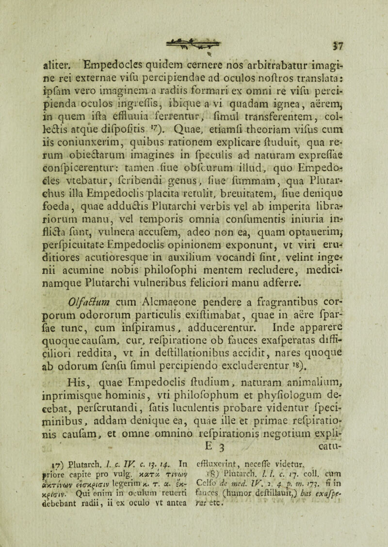 37 * aliter. Empedocles quidem cernere nos arbitrabatur imagi¬ ne rei externae vifu percipiendae ad oculos noftros translata : ipfani vero imaginem a radiis formari ex omni re vifu perci¬ pienda oculos ingreffis, ibique a vi quadam ignea, aerem, in quem ifta effliiuia ferrentur, fimul transferentem, col¬ lectis atque difpofitis I7). Quae, etiamfi theoriam vifus cum iis coniunxerim, quibus rationem explicare ftuduit, qua re¬ rum obieftarum imagines in fpeculis ad naturam exprefiae confpicerentur: tamen (iue obfcurum illud, quo Empedo¬ cles vtebatur, fcribendi genus, fiue fummam, qua Plutar- chus illa Empedoclis placita retulit, breuiratem, fiue denique foeda, quae addu&is Plutarchi verbis vel ab imperita libra¬ riorum manu, vel temporis omnia confumentis iniuria in¬ flicta funt, vulnera accufem, adeo non ea, quam optauerim, perfpicuitate Empedoclis opinionem exponunt, vt viri eru¬ ditiores acutioresque in auxilium vocandi fint, velint inge¬ nii acumine nobis philofophi mentem recludere, medici¬ namque Plutarchi vulneribus feliciori manu adferre. OlfaElum cum Alcmaeone pendere a fragrantibus cor¬ porum odororum particulis exiftimabat, quae in aere fpar- fae tunc, cum infpiramus, adducerentur. Inde apparere quoque caufam, cur, refpiratione ob fauces exafperatas diffi¬ ciliori reddita, vt in deflillationibus accidit, nares quoque ab odorum fenfu fimul percipiendo excluderentur ,s)4 His, quae Empedoclis ftudium, naturam animalium, inprimisque hominis, vti philofophum et phyfiologum de¬ cebat, perfcrutandi, fatis luculentis probare videntur fpeci- minibus, addam denique ea, quae ille et primae refpiratio- nis caufam, et omne omnino refpirationis negotium expli- E 3 y catu- 17) Plutarch. /. c. IV. c. 13. 14. In effluxerint, necefle videtur, priore capite pro vulg. xoctx nvuv ?'8) Plutarch. /. /. c. 17. coli, cum ockr/vwv ricry^HTiV legerim r. a. ex- Cclfo de mcd. XV. 2. 4 p. m. /7?. ii in Qui enim in oculum reuerti fauces (humor deftillauit,) bas exafpe- debebant radii, ii ex oculo vt antea mete.