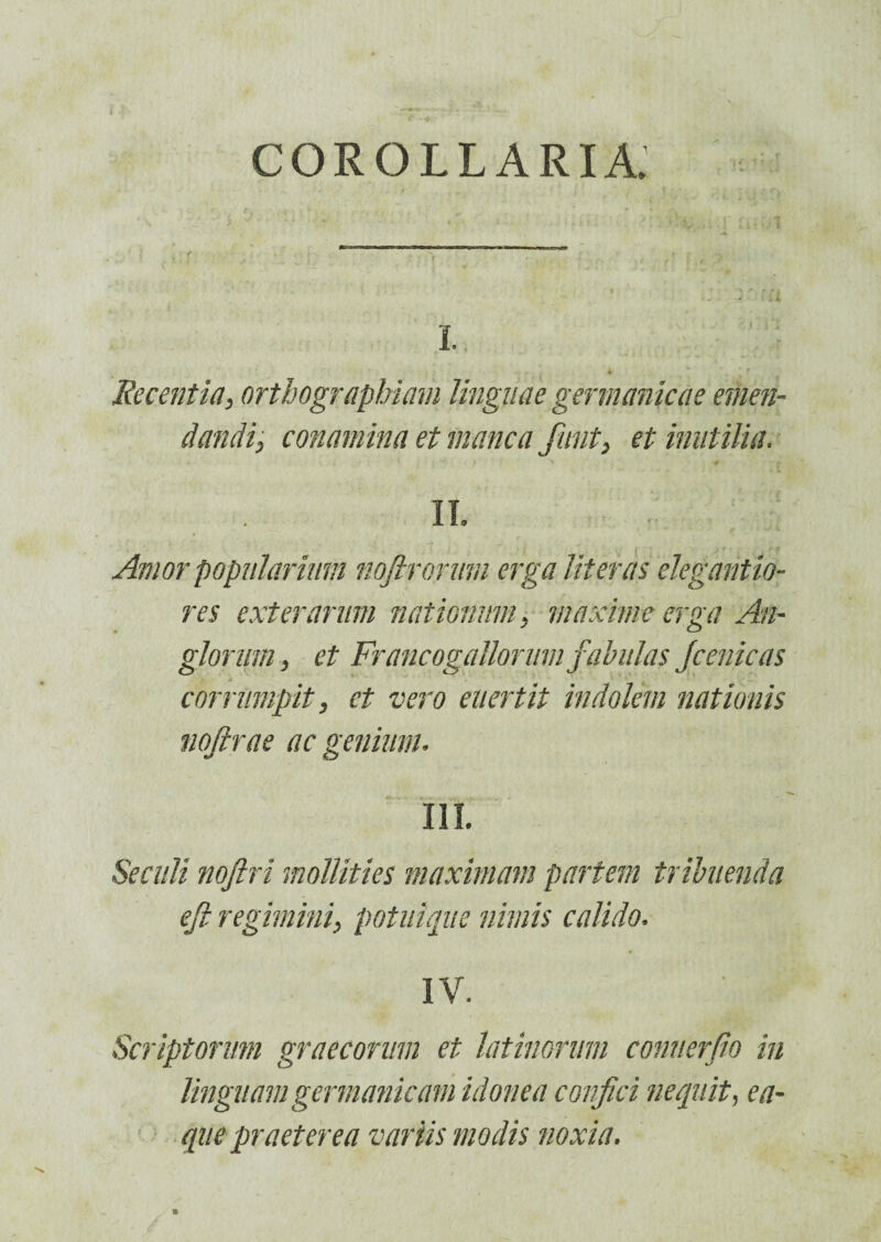 corollaria; L, ■ ' \ i r ' Recentia, orthographiam linguae germanicae emen¬ dandi, commina et manca fiunt, et inutilia. II. Amor popularium nofirormn erga Hieras elegantio- res exterarum nationum, maxime erga An- glorum, et Francogallorumfabulas Jcenicas corrumpit, et vero euertit indolem nationis nojirae ac genium, III. Secuit nojlri mollities maximam partem tribuenda ejt regimini, potuique nimis calido. IV. ' . Scriptorum graecorum et latinorum conuerfio in linguam germanicam idonea confici nequit, ea- que praeterea variis modis noxia.