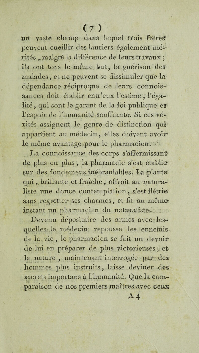 lin vaste champ clans lequel trois frereS' peuvent cueillir clés lauriers également mép¬ rîtes ,, malgré la différence de leurs travaux ; ils ont tons le meme but, la guérison des malades, et ne peuvent se dissimuler que la dépendance réciproque de leurs connois- sances doit établir entr’eux l’estime , l’éga¬ lité, qui sont le garant de la foi publique etf l’espoir cle l’humanité souffrante. Si ces vé¬ rités assignent le genre de distinction qui appartient au médecin , elles doivent avoir le même avantage pour le pharmacien, > La connoissance des corps s’affermissant5 de plus en plus , la pharmacie s’est établie sur des fondemens inébranlables. La plante qpi 9sbrillante et fraîche, ûffroit au natura¬ liste une douce contemplation, s’est flétrie? sans regretter ses charmes, et ht au même- instant. un pharmacien du naturaliste.. Devenu dépositaire des armes avec les¬ quelles le médecin, repousse les ennemis de la. vie , le pharmacien se fait lin devoir de lui en préparer de plus victorieuses ; et la nature , maintenant interrogée par des hommes plus instruits, laisse deviner clés secrets importans à L'humanité. Que la com¬ paraison cle nos premiers maîtres avec ceux A4