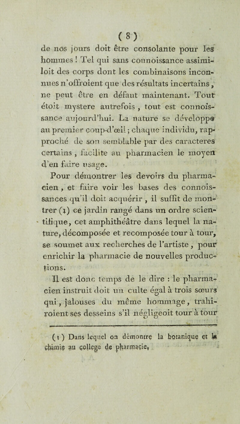 de nos jours doit être consolante pour les hommes ! Tel qui sans counoissance assimi- loit des corps dont les combinaisons incon¬ nues n’offroient que des résultats incertains, ne peut être en défaut maintenant. Tout étoit mystère autrefois , tout est connofs- sance aujourd’hui. La nature se développe au premier coup-d’œil ; chaque individu, rap¬ proché de son semblable par des caractères certains , facilite au pharmacien le moyen d'en faire usage. Pour démontrer les devoirs du pharma¬ cien , et faire voir les bases des connois- sances qu’il doit acquérir , il suffît de rnom* trer (*) ce jardin rangé dans un ordre scien- ' tifique, cet amphithéâtre dans lequel la na¬ ture, décomposée et recomposée tour à tour, se soumet aux recherches de l'artiste , pour enrichir la pharmacie de nouvelles produc¬ tions. Il est donc temps de le dire : le pharma¬ cien instruit doit un culte égal à trois sœurs qui, jalouses du même hommage, trahi- roient ses desseins s’il négligeoit tour à tour (i) Dans lequel on démontre la botanique et la chimie an college de pharmacie,