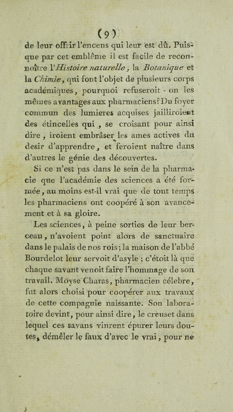 de leur offrir l’encens qui leur est dû. Puis¬ que par cet emblème il est facile de recou- noître Y Histoire naturelle , la Botanique et la Chimiey qui font l’objet de plusieurs corps académiques, pourquoi refuseroit - on les mêmes avantages aux pharmaciens: Du foyer commun des lumières acquises jailiiroiewt des étincelles qui , se croisant pour ainsi dire , iroient embraser les âmes actives du désir d’apprendre 9 et feroient naître dans d’autres le génie des découvertes. Si ce n’est pas dans le sein de la pharma¬ cie que l’académie des sciences a été for¬ mée , au moins est-il vrai que de tout temps les pharmaciens ont coopéré à son avance¬ ment et à sa gloire. Les sciences, à peine sorties de leur ber¬ ceau , n’avoient point alors de sanctuaire dans le palais de nos rois ; la maison de l’abbé Bourdelot leur servoit d’asyle ; c’étoit là que chaque savant venoit faire l’hommage de son travail. Moyse Charas, pharmacien célébré, fut alors choisi pour coopérer aux travaux de cette compagnie naissante. Son labora¬ toire devint, pour ainsi dire, le creuset dans lequel ces savans vinrent épurer leurs dou¬ tes^ démêler le faux d’avec le vrai, pour ne