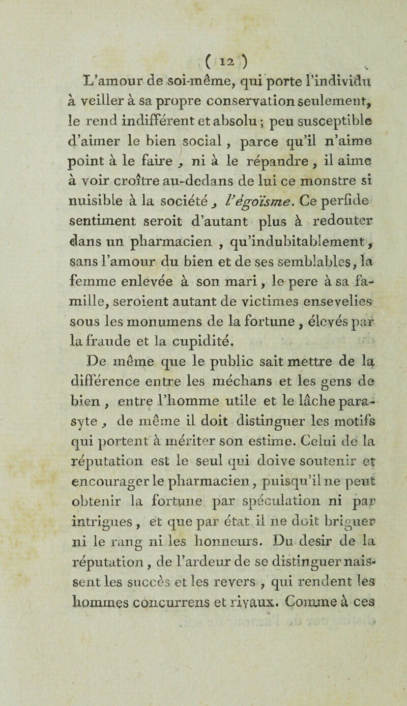 L’amour de soi-même, qui porte l’individu à veiller à sa propre conservation seulement, le rend indifférent et absolu ; peu susceptible d’aimer le bien social, parce qu’il n’aime point à le faire , ni à le répandre , il aime à voir croître au-dedans de lui ce monstre si nuisible à la société ^ Végoïsme. Ce perfide sentiment seroit d’autant plus à redouter dans un pharmacien , qu’indubitablement, sans l’amour du bien et de ses semblables, la femme enlevée à son mari, le pere à sa fa¬ mille, seroient autant de victimes ensevelies sous les monumens de la fortune , élevés par la fraude et la cupidité. De même que le public sait mettre de la différence entre les médians et les gens de bien , entre l’homme utile et le lâche para- syte , de même il doit distinguer les motifs qui portent à mériter son estime. Celui de la réputation est le seul qui doive soutenir et encourager le pharmacien, puisqu’il ne peut obtenir la fortune par spéculation ni par intrigues , et que par état il ne doit briguer ni le rang ni les honneurs. Du désir de la réputation, de l’ardeur de se distinguer nais¬ sent les succès et les revers , qui rendent les hommes concurrens et rivaux. Comme à ces