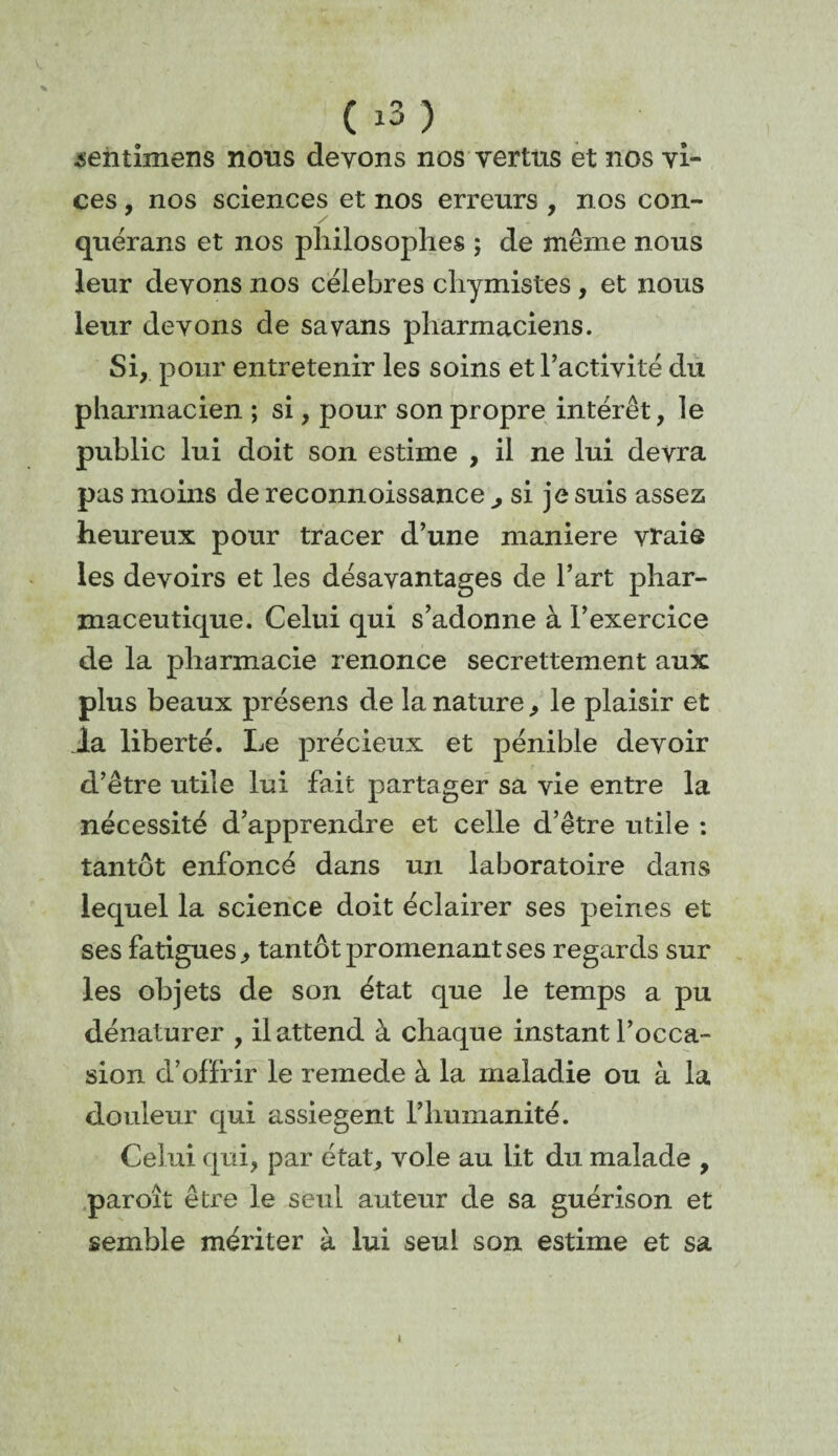 sentimens nous devons nos vertus et nos vi¬ ces , nos sciences et nos erreurs , nos con- / quérans et nos philosophes ; de même nous leur devons nos célébrés chymistes, et nous leur devons de sa vans pharmaciens. Si, pour entretenir les soins et l’activité du pharmacien ; si, pour son propre intérêt, le public lui doit son estime , il ne lui devra pas moins de reconnoissance ^ si je suis assez heureux pour tracer d’une maniéré vraie les devoirs et les désavantages de l’art phar¬ maceutique. Celui qui s’adonne à l’exercice de la pharmacie renonce secrettement aux plus beaux présens de la nature, le plaisir et la liberté. Le précieux et pénible devoir d’être utile lui fait partager sa vie entre la nécessité d’apprendre et celle d’être utile : tantôt enfoncé dans un laboratoire dans lequel la science doit éclairer ses peines et ses fatigues, tantôt promenant ses regards sur les objets de son état que le temps a pu dénaturer , il attend à chaque instant l’occa¬ sion d’offrir le remede à la maladie ou à la douleur qui assiègent l’humanité. Celui qui, par état, vole au lit du malade , paroît être le seul auteur de sa guérison et semble mériter à lui seul son estime et sa t