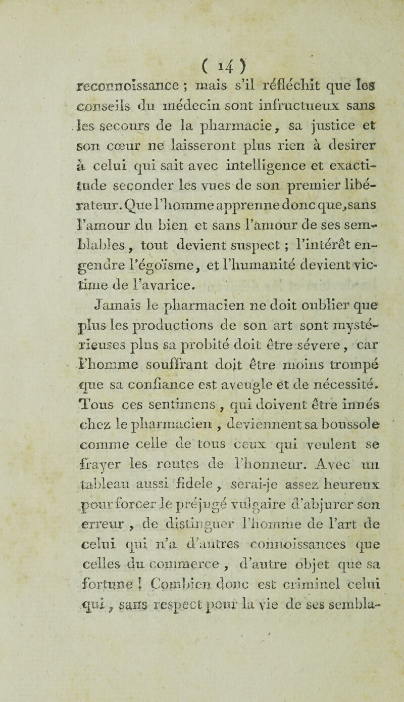 recormoissance ; mais s’il réfléchit que les conseils du médecin sont infructueux sans les secours de la pharmacie, sa justice et son cœur ne laisseront plus rien à desirer à celui qui sait avec intelligence et exacti¬ tude seconder les vues de son premier libé¬ rateur. Que l’homme apprenne donc que,sans l’amour du bien et sans l’amour de ses sem¬ blables , tout devient suspect ; l’intérêt en¬ gendre l’égoïsme, et l’humanité devient vic¬ time de l’avarice. Jamais le pharmacien ne doit oublier que plus les productions de son art sont mysté¬ rieuses plus sa probité doit être séyere , car l’homme souffrant doit être moins trompé que sa confiance est aveugle et de nécessité. Tous ces sentimens , qui doivent être innés chez, le pharmacien , deviennent sa boussole comme celle de tous ceux qui veulent se frayer les routes de l lionneur. Avec un tableau aussi fidele, serai-je assez heureux pour forcer le préjugé vulgaire d’abjurer son erreur , de distinguer l’homme de l’art de celui qui n’a d’autres connoissances que celles du commerce , d’autre objet que sa fortune ! Combien donc est criminel celui qui, sans respect pour la vie de ses sembla-