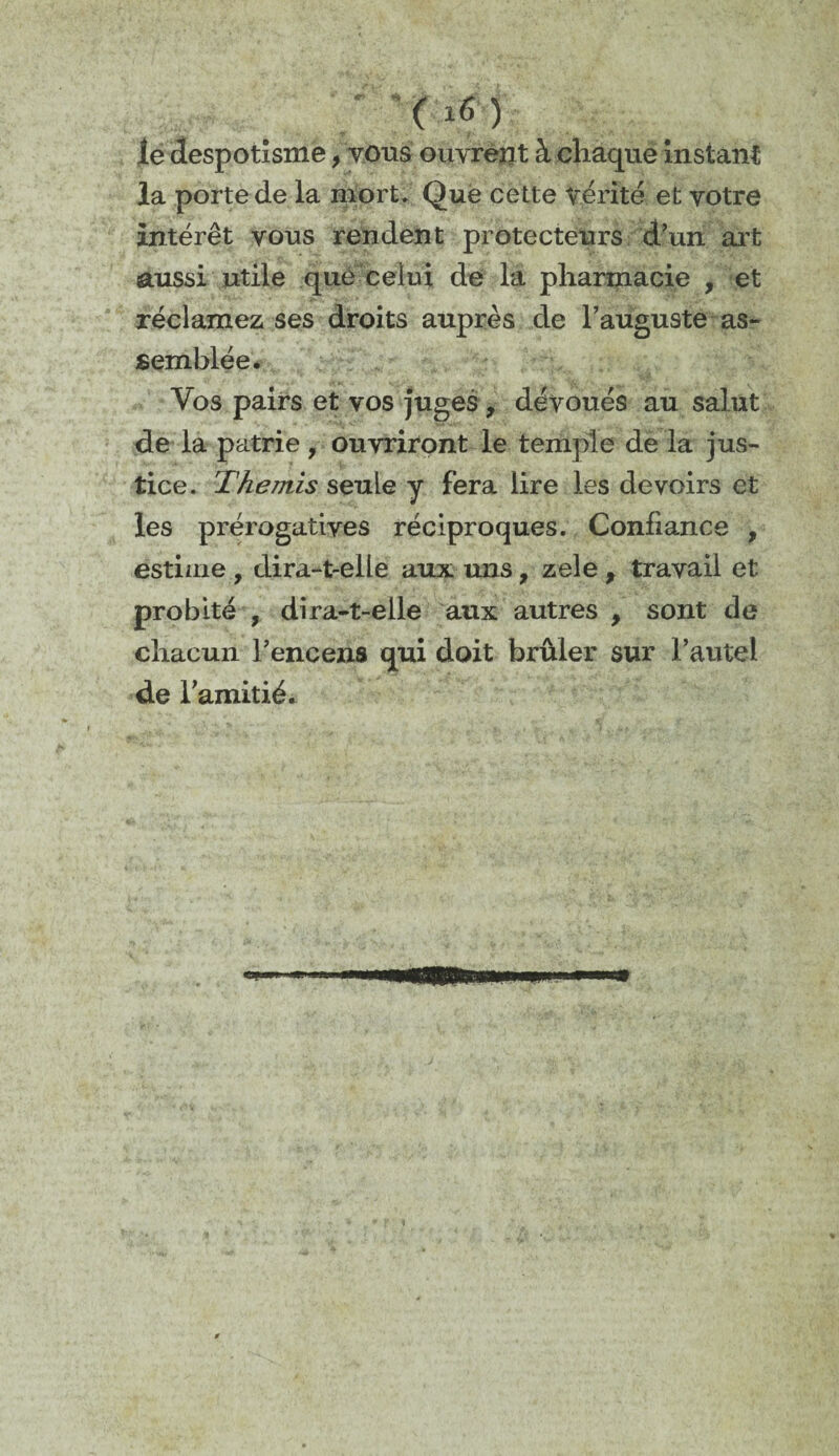 le despotisme, vous ouvrent à chaque instant la porte de la mort. Que cette vérité et votre intérêt vous rendent protecteurs d’un art aussi utile que ceiui de la pharmacie , et réclamez ses droits auprès de l’auguste as¬ semblée. Vos pairs et vos juges , dévoués au salut de la patrie , ouvriront le temple de la jus¬ tice. Thémis seule y fera lire les devoirs et les prérogatives réciproques. Confiance , estime , dira-t-elle aux uns, zele , travail et probité , dira-t-elle aux autres > sont de chacun l’encens qui doit brûler sur l’autel de l’amitié.