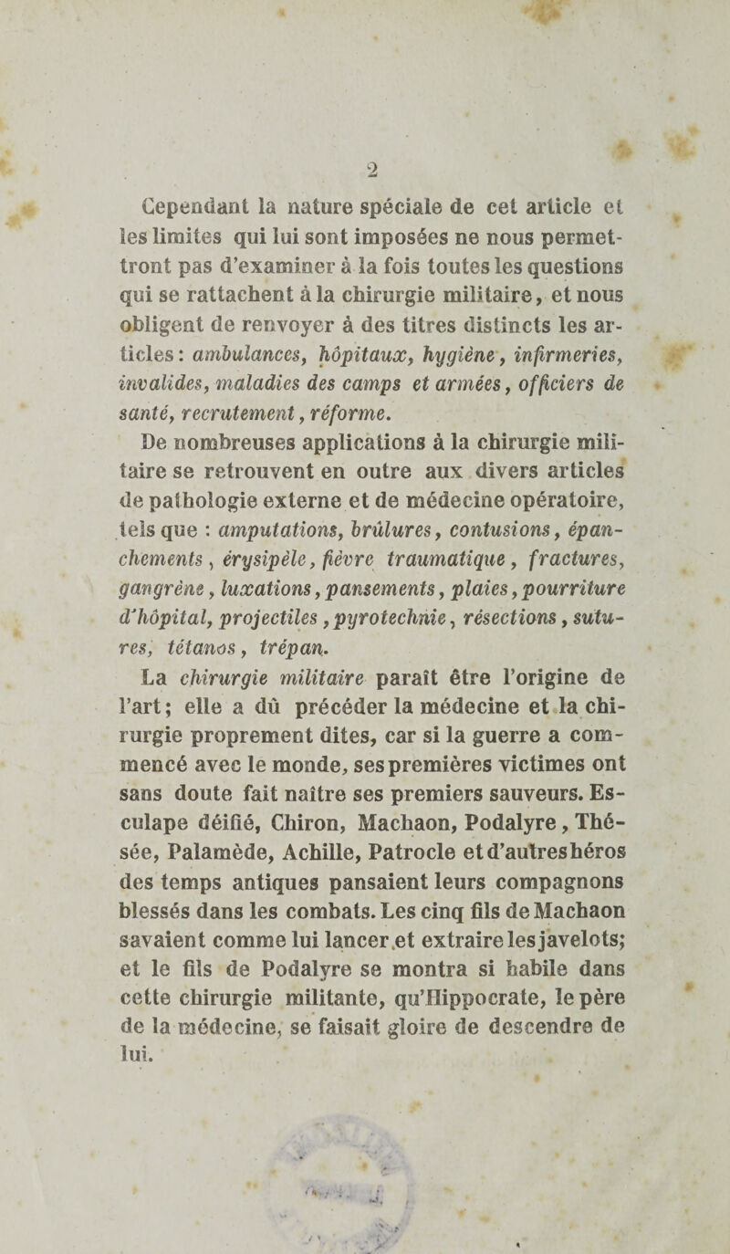 Cependant ia nature spéciale de cet article et les limites qui lui sont imposées ne nous permet¬ tront pas d’examiner à la fois toutes les questions qui se rattachent à la chirurgie militaire, et nous obligent de renvoyer à des titres distincts les ar¬ ticles : ambulances, hôpitaux, hygiène, infirmeries, invalides, maladies des camps et armées, officiers de santé, recrutement, réforme. De nombreuses applications à la chirurgie mili¬ taire se retrouvent en outre aux divers articles de pathologie externe et de médecine opératoire, tels que : amputations, brûlures, contusions, épan¬ chements , érysipèle, fièvre traumatique, fractures, gangrène, luxations, pansements, plaies, pourriture d’hôpital, projectiles,pyrotechnie, résections, sutu¬ res, tétanos, trépan. La chirurgie militaire paraît être l’origine de l’art; elle a dû précéder la médecine et la chi¬ rurgie proprement dites, car si la guerre a com¬ mencé avec le monde, ses premières victimes ont sans doute fait naître ses premiers sauveurs. Es- culape déifié, Chiron, Machaon, Podalyre, Thé¬ sée, Palamède, Achille, Patrocle et d’autres héros des temps antiques pansaient leurs compagnons blessés dans les combats. Les cinq fils de Machaon savaient comme lui lancer .et extraire les javelots; et le fils de Podalyre se montra si habile dans cette chirurgie militante, qu’Hippocrate, le père de la médecine, se faisait gloire de descendre de lui.