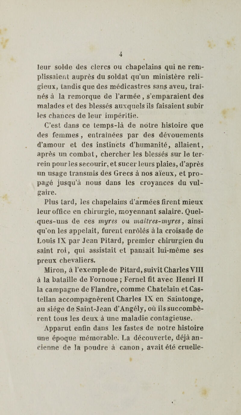 leur solde des clercs ou chapelains qui ne rem¬ plissaient auprès du soldat qu’un ministère reli¬ gieux, tandis que des médicastres sans aveu, traî¬ nés à la remorque de l’armée, s’emparaient des malades et des blessés auxquels ils faisaient subir les chances de leur impéritie. C’est dans ce temps-là de notre histoire que des femmes, entraînées par des dévouements d’amour et des instincts d’humanité, allaient, après un combat, chercher les blessés sur le ter- rein pour les secourir, et sucer leurs plaies, d’après un usage transmis des Grecs à nos aïeux, et pro¬ pagé jusqu’à nous dans les croyances du vul¬ gaire. Plus tard, les chapelains d’armées firent mieux leur office en chirurgie, moyennant salaire. Quel¬ ques-uns de ces myres ou maîtres-myres, ainsi qu’on les appelait, furent enrôlés à la croisade de Louis IX par Jean Pitard, premier chirurgien du saint roi, qui assistait et pansait lui-même ses preux chevaliers. Miron, à l’exemple de Pitard, suivit Charles VIII à la bataille de Fornoue ; Fernel fit avec Henri II la campagne de Flandre, comme Châtelain et Cas- tellan accompagnèrent Charles IX en Saiutonge, au siège de Saint-Jean d’Angély, où ils succombè¬ rent tous les deux à une maladie contagieuse. Apparut enfin dans les fastes de notre histoire une époque mémorable. La découverte, déjà an¬ cienne de la poudre à canon, avait été cruelle-