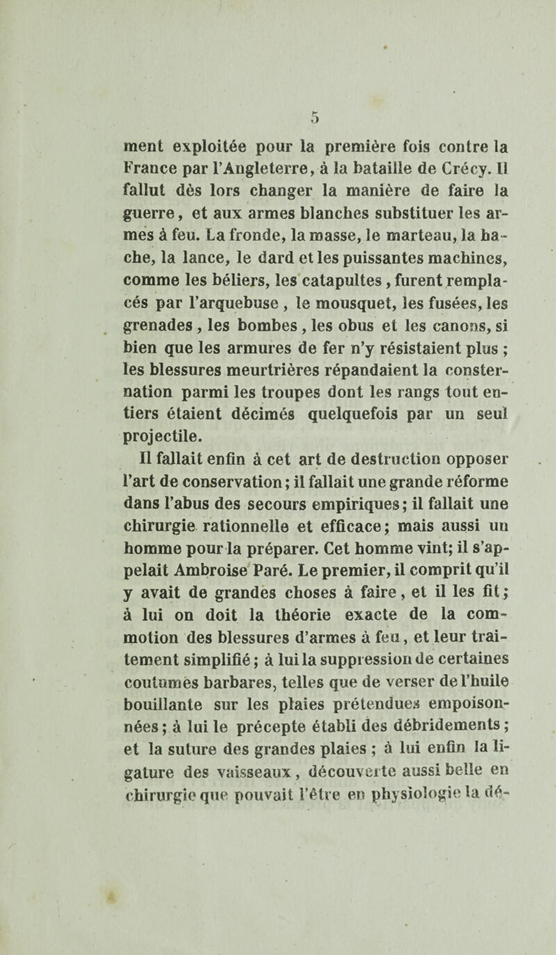 ment exploitée pour la première fois contre la France par l’Angleterre, à la bataille de Crécy. Il fallut dès lors changer la manière de faire la guerre, et aux armes blanches substituer les ar¬ mes à feu. La fronde, la masse, le marteau, la ha ¬ che, la lance, le dard et les puissantes machines, comme les béliers, les catapultes, furent rempla¬ cés par l’arquebuse , le mousquet, les fusées, les grenades, les bombes, les obus et les canons, si bien que les armures de fer n’y résistaient plus ; les blessures meurtrières répandaient la conster¬ nation parmi les troupes dont les rangs tout en¬ tiers étaient décimés quelquefois par un seul projectile. Il fallait enfin à cet art de destruction opposer l’art de conservation ; il fallait une grande réforme dans l’abus des secours empiriques; il fallait une chirurgie rationnelle et efficace; mais aussi uu homme pour la préparer. Cet homme vint; il s’ap¬ pelait Ambroise Paré. Le premier, il comprit qu’il y avait de grandes choses à faire, et il les fit ; à lui on doit la théorie exacte de la com¬ motion des blessures d’armes à feu, et leur trai¬ tement simplifié ; à lui la suppression de certaines coutumes barbares, telles que de verser de l’huile bouillante sur les plaies prétendues empoison¬ nées ; à lui le précepte établi des débridements ; et la suture des grandes plaies ; à lui enfin la li¬ gature des vaisseaux , découverte aussi belle en chirurgie que pouvait l’être en physiologie la dé-