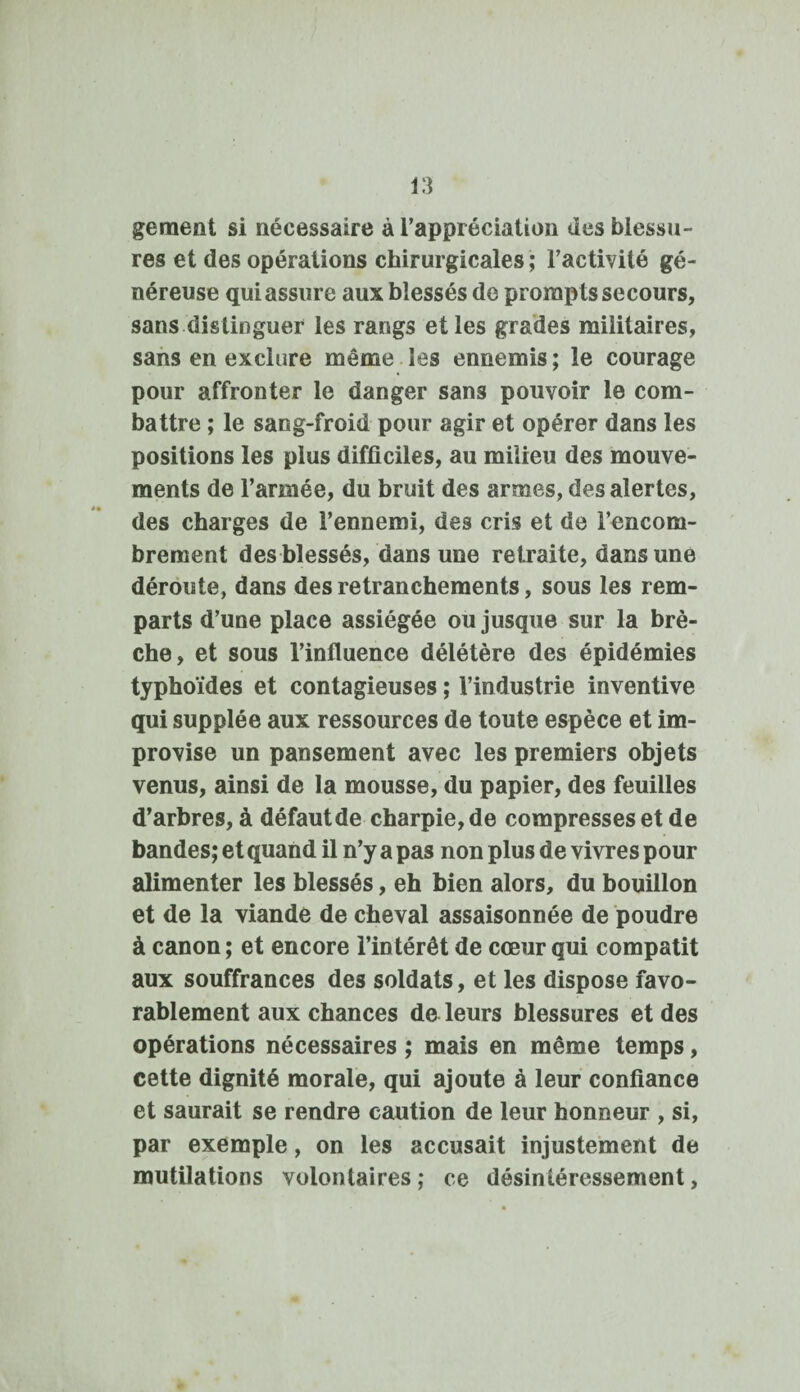 gement si nécessaire à l’appréciation des blessu¬ res et des opérations chirurgicales; l’activité gé¬ néreuse qui assure aux blessés de prorapts secours, sans distinguer les rangs et les grades militaires, sans en exclure même les ennemis ; le courage pour affronter le danger sans pouvoir le com¬ battre ; le sang-froid pour agir et opérer dans les positions les plus difficiles, au milieu des mouve¬ ments de l’armée, du bruit des armes, des alertes, des charges de l’ennemi, des cris et de l’encom¬ brement des blessés, dans une retraite, dans une déroute, dans des retranchements, sous les rem¬ parts d’une place assiégée ou jusque sur la brè¬ che, et sous l’influence délétère des épidémies typhoïdes et contagieuses ; l’industrie inventive qui supplée aux ressources de toute espèce et im¬ provise un pansement avec les premiers objets venus, ainsi de la mousse, du papier, des feuilles d’arbres, à défaut de charpie, de compresses et de bandes; et quand il n’y a pas non plus de vivres pour alimenter les blessés, eh bien alors, du bouillon et de la viande de cheval assaisonnée de poudre à canon ; et encore l’intérêt de cœur qui compatit aux souffrances des soldats, et les dispose favo¬ rablement aux chances de leurs blessures et des opérations nécessaires ; mais en même temps, cette dignité morale, qui ajoute à leur confiance et saurait se rendre caution de leur honneur , si, par exemple, on les accusait injustement de mutilations volontaires; ce désintéressement,