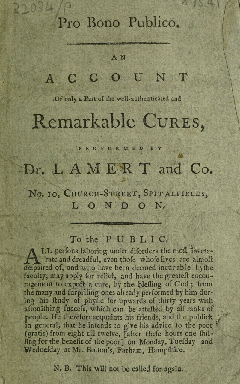 Pro Bono Publico, A N account • Of'only a Part of the well-authenticated and Remarkable Cures, PERFORMED BY Dr. LAMERT and Co. \ ' . ' ■' * * > ' ^ ' s-*. <,V Ny v«\i > «. No. io, Chx/rch-Street, Spitalfields, LONDON,; To the PUBLIC. ALL perfons laboring under diforders the moil iarete* rate and dreadful, even thofe whofe lives are almoR defpaired of, and who have be^n deemed incurable l)the faculty, may apply for relief, and have the greatefl encou¬ ragement to expert a cure, by the blefling of God ; from the many and furprifing ones already performed by him dur¬ ing his Rudy of phyfic for upwards of thirty years with aflonilhing fuccefs, which can be attefted by all ranks of people. He therefore acquaints his friends, and the publick in general, that he intends to give his advice to the poor (gratis) from eight till twelve, [after thefe hours one (hil¬ ling for the benefit of the poor] on Monday, Tuefday and Wednefday at Mr. Bolton's, Farham, Hampihire. 4 N, B. This will not be called for again.