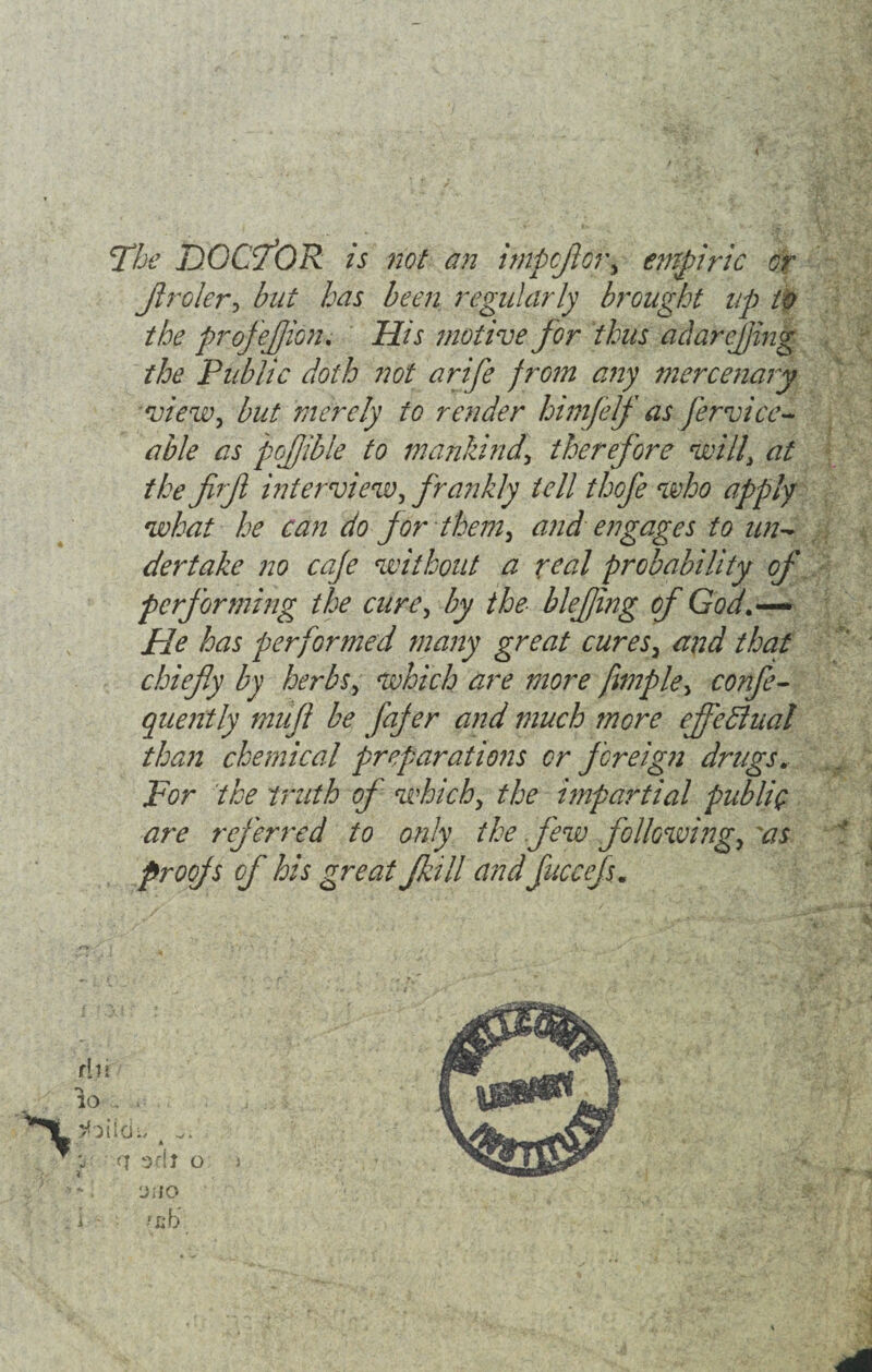 The DOCTOR is not an impcflcr, empiric or Jlroler, but has been regularly brought up to the profejjion. His motive for thus adarefling the Public doth not arife frGm any mercenary view, but merely to render himfelf as Jervice- able as poflible to mankind\ therefore will\ at the firfl interview, frankly tell thofe who apply what he can do for them, and engages to un¬ dertake no cafe without a real probability of performing the cure, by the blefing of God.—* Pie has performed many great cures, and that chiefly by herbs, which are more fmiple, confe- quently tnufl be fafer and much tnore effectual than chemical preparations or foreign drugs. For the truth of which, the impartial publiQ are referred to only the Jew following, 'as proofs of his great Jkill and fuccefsm 'JiiO .’fib