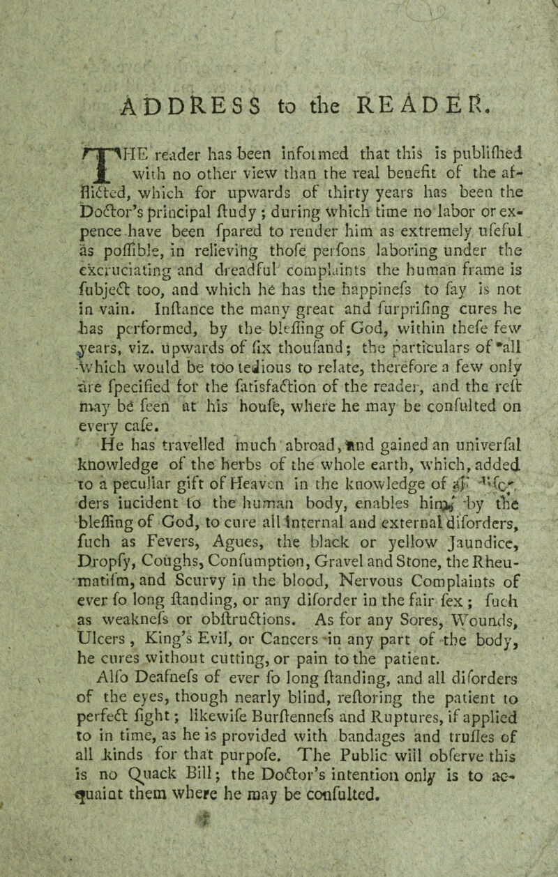 ADDRESS to the READER. THE reader has been informed that this is ptiblifhed with no other view than the real benefit of the af¬ flicted, which for upwards of thirty years has been the Dodlor’s principal ftudy ; during which time no labor or ex¬ pence have been fpared to render him as extremely ufefui as poflible, in relieving thofe perfons laboring under the excruciating and dreadful complaints the human frame is fubje<Sl too, and which he has the happinefs to fay is not in vain. Inftance the many great and furprifing cures he has performed, by the blefling of God, within thefe few years, viz. upwards of fix thoufand; the particulars of*ali -Which would be too tedious to relate, therefore a few only me fpecified for the fatisfattion of the reader, and the reft may be feen at his houfb, where he may be confulted on every cafe. He has travelled much abroad, fcnd gained an univerfal knowledge of the herbs of the whole earth, which, added to a peculiar gift of Heaven in the knowledge of a$i ders incident to the human body, enables hin^' by the blefling of God, to cure ail internal and external diforders, fuch as Fevers, Agues, the black or yellow Jaundice, Etropfy, Coughs, Confumption, Gravel and Stone, the Rheu- matifm, and Scurvy in the blood, Nervous Complaints of ever fo long handing, or any diforder in the fair fex ; fuch as weaknefs or obilruCfions. As for any Sores, Wounds, Ulcers , King’s Evil, or Cancers in any part of the body, he cures without cutting, or pain to the patient. Alfo Deafnefs of ever fo long handing, and all diforders of the eyes, though nearly blind, reftoring the patient to perfect fight; likewife Burflennefs and Ruptures, if applied to in time, as he is provided with bandages and trufles of all kinds for that purpofe. The Public will obferve this is no Quack Bill; the Doctor’s intention only is to ac¬ quaint them where he may be confulted. / KP s M - ‘ « fm ' *