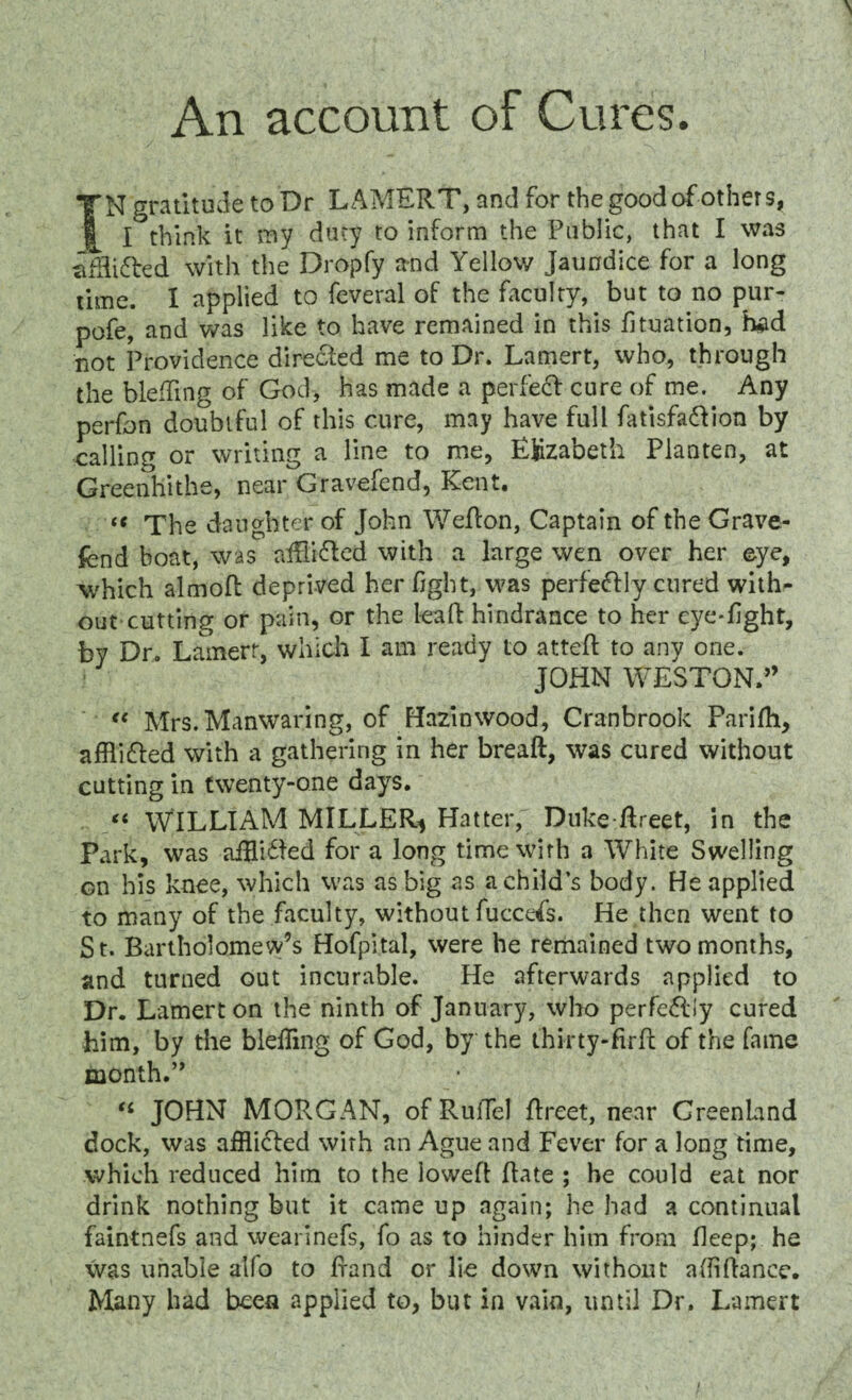 An account of Cures. IN gratitude to Dr LAMERT, and for the good of others, I think it my duty to inform the Public, that I was afflifted with the Dropfy and Yellow jaundice for a long time. 1 applied to feveral of the faculty, but to no pur- pofe, and was like to have remained in this fituation, had not Providence dire&ed me to Dr. Lamert, who, through the bleffing of God, has made a perfect cure of me. Any perfon doubtful of this cure, may have full fatisfa&ion by calling or writing a line to me, Ejdzabeth Planten, at Greenhithe, near Gravefend, Kent. k The daughter of John Wefton, Captain of the Grave¬ fend boat, was afSifted with a large wen over her eye, which almoft deprived her fight, was perfectly cured with¬ out cutting or pain, or the leaft hindrance to her eye-fight, by Dr. Lamert, which I am ready to atteft to any one. JOHN WESTON.” “ Mrs.Manwaring, of Hazinwood, Cranbrook Parilh, afflicfled with a gathering in her breaft, was cured without cutting in twenty-one days. “ WILLIAM MILLER* Hatter, Duke flreet, in the Park, was afHiHed for a long time with a White Swelling on his knee, which was as big as a child’s body. He applied to many of the faculty, without fuccefs. He then went to St. Bartholomew’s Hofpital, were he remained two months, and turned out incurable. He afterwards applied to Dr. Lamert on the ninth of January, who perfefliy cured him, by the blefling of God, by the thi-rty-firfl of the fame month.” “ JOHN MORGAN, of Ruffel flreet, near Greenland dock, was afflicted with an Ague and Fever for a long time, which reduced him to the iowefl Rate ; he could eat nor drink nothing but it came up again; he had a continual faintnefs and wearinefs, fo as to hinder him from fieep; he was unable alio to fraud or lie down without afiiftance. Many had been applied to, but in vain, until Dr. Lamert