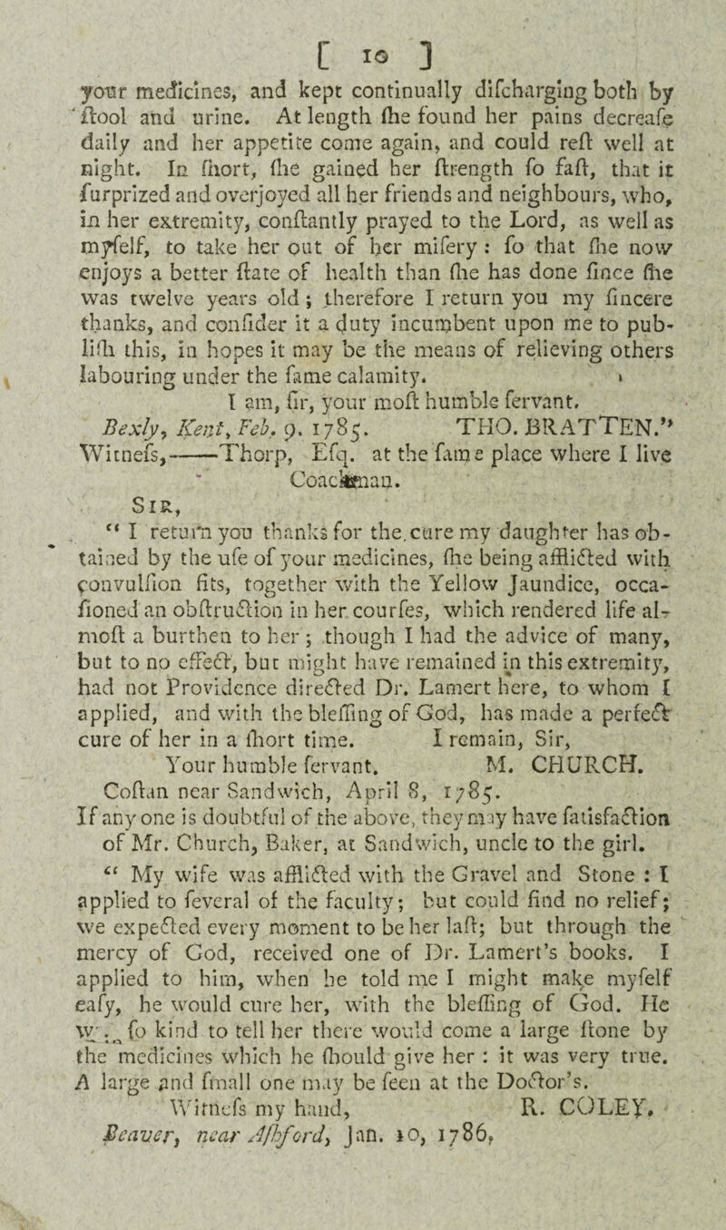 C«3 your medicines, and kept continually difcharging both by 'flool and urine. At length (he found her pains decreafe daily and her appetite come again, and could red well at night. In fhort, (he gained her drength fo fad, that it furprized and overjoyed all her friends and neighbours, who, in her extremity, condantly prayed to the Lord, as well as myfelf, to take her out of her mifery : fo that fhe now enjoys a better date of health than (he has done dace die was twelve years old ; therefore 1 return you my dncere thanks, and condder it a duty incumbent upon me to pub- lifli this, in hopes it may be the means of relieving others labouring under the fame calamity. » I am, fir, your mod humble fervant. Bexly> Kem\ Feb. 9. 1785. THO. JBRATTEN.” Witnefs,-Thorp, Efq. at the dune place where I live Coackteaan. Sir, “ I return you thanks for the.cure my daughter has ob¬ tained by the ufe of your medicines, die being afflidfed with ^onvuldon fits, together with the Yellow Jaundice, occa- fioned an obftruflion in her courfes, which rendered life aL mod a burthen to her ; though I had the advice of many, but to no efFecf, but might have remained in this extremity, had not Providence directed Dr. Lamert here, to whom I applied, and with the bleffing of God, has made a perfect cure of her in a ihort time. I remain, Sir, Your humble fervant. M. CHURCH. Codan near Sandwich, Aprils, 1785. If anyone is doubtful of the above, they may have fatisfacHon of Mr. Church, Baker, at Sandwich, uncle to the girl. “ My wife was afflifled with the Gravel and Stone : l applied to feveral of the faculty; but could find no relief; we expended every moment to be her lad; but through the mercy of God, received one of Dr. Lamert’s books. I applied to him, when be told me I might make myfelf eafy, he would cure her, with the bleffing of God. lie w . o fo kind to tell her there would come a large done by the medicines which he ffiould give her : it was very true. A large and final I one may be feen at the Doctor’s. Witnefs my hand, R. COLEY#