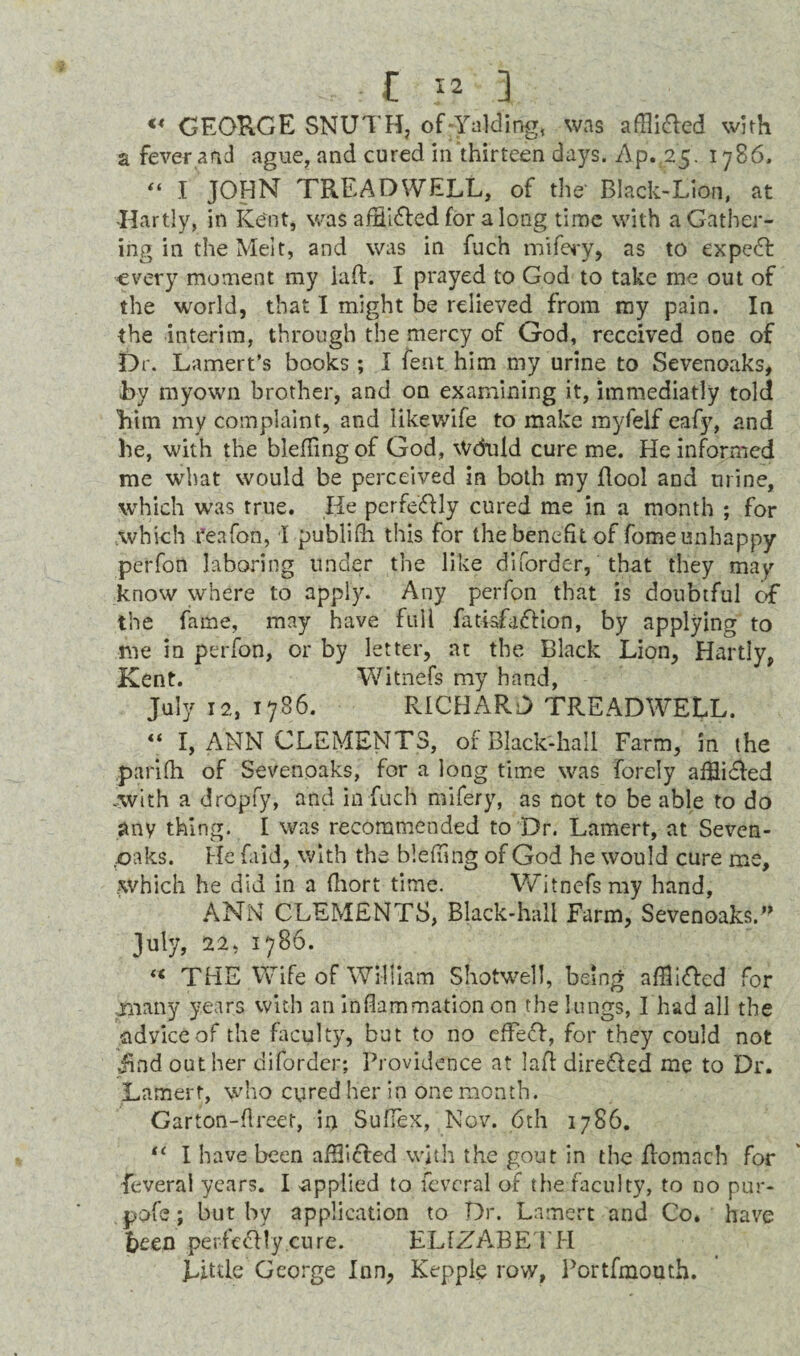 £ J* ] <* GEORGE SNUTHj of-Yalding, was aflli&ed with a fever,and ague, and cured in thirteen days. Ap. 25. 1786. “ I JOHN TREADWELL, of the' Black-Lion, at Hartly, in Kent, was affii&ed for a long time with a Gather¬ ing in the Melt, and was in fuch mifery, as to expert every moment my iaft. I prayed to God to take me out of the world, that I might be relieved from my pain. In the interim, through the mercy of God, received one of Dr. Lamert’s books ; I fent him my urine to Sevenoaks, By myown brother, and on examining it, immediatly told 'him my complaint, and likewife to make myfelf eafy, and he, with the bleflingof God, Wduld cure me. He informed me what would be perceived in both my flool and urine, which was true. He perfectly cured me in a month ; for which reafon, I publifli this for the benefit of fome unhappy perfon laboring under the like diforder, that they may know where to apply. Any perfon that is doubtful of the fame, may have full fatisfaftion, by applying to me in perfon, or by letter, at the Black Lion, Hartly, Kent. Witnefs my hand, July 12, 1786. RICHARD TREADWELL. “ I, ANN CLEMENTS, of Black-hall Farm, in the parifh of Sevenoaks, for a long time was forely afflidled .with a dropfy, and in fuch mifery, as not to be able to do any thing. I was recommended to Dr. Lamert, at Seven- ,oaks. He (aid, with the blefiing of God he would cure me. Which he did in a fhort time. Witnefs my hand, ANN CLEMENTS, Black-hall Farm, Sevenoaks.n July, 22, 1786. « THE Wife of William Shotwell, being afllifted for rnany years with an inflammation on the lungs, I had all the advice of the faculty, but to no effe<5h, for they could not iind outlier diforder; Providence at lafl direfled me to Dr. Lamert, who cured her in one month. Garton-flreet, ii) Sufiex, Nov. 6th 1786. tc I have been afHifled with the gout in the ilomach for feveral years. I applied to feveral of the faculty, to no pur- pofe; but by application to Dr. Lamert and Co. have been perfe&ly.cure. ELIZA.BETH Little George Inn, Kepple row, Portfmouth.