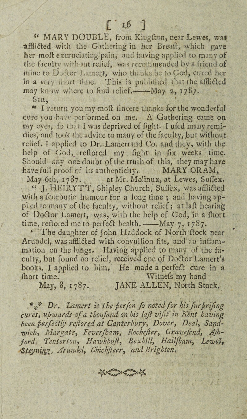 u MARY DOUBLE, from Kingfton, near Lewes, was ^ifHi<5Led with the Gathering in her Brea#, which gave her moft excruciating pain, and having applied to many of the faculty with tut relief, was recommended by a friend of mine to Doctor Lamert, who thanks be to God, cured her in a very ihort time. This is published that the afflicted may know where to Had relief.--May 2, 1787. Sir, ** I return you my moft fincere thanks for the wonderful cure you have performed on me. A Gathering came on my eyes, to that I was deprived of fight. I ufed many remi- dies; and took the advice to many of the faculty,.but without relief. I applied to Dr. Lamertand Co. and they, with the help of God, reftored my fight in fix weeks time. Should any one doubt of the truth of this, they may have have full proof of its authenticity. MA-RY ORAM, May 6th, 1787. at Mr. Molinux, at Lewes, Suftex. <c J. HEIR.YTT, Shipley Church, Suftex, was aftli fled with a fcorbutic humour for a long time ; and having ap¬ plied to many of the faculty, without relief; at laft hearing of D oft or Lamer t, was, with the help of God, in a fhort time, reftored me to perfeft health.-May 7, 1787. The daughter of John Haddock of North flock near Arundel, wasafHifled with convulfton fits, and an inflam¬ mation on the lungs. Having applied to many of the fa¬ culty, but found no relief, received one of Doftor Lamert’s books. I applied to him, He .made a perfect cure in a fhort time. Witnefs my hand May, 8, 1787. JANE ALLEN, North Stock. Dr. Lamert is the perfon fo noted for his furprifing curest upwards of a thoufand on his laji vifit in Kent having been perfectly reftored at Canterbury, Dover> Dealy Sand¬ wich-, Margate, Feverjbam, Rochefter> Cravefcnd, Kjh- ford, 'Tenterton-, Uawhhitft, Bexhilly Hailfbam, Lew eh Steynijig, Arundel, ChichJ}eer9 and Brighton. &<><>&