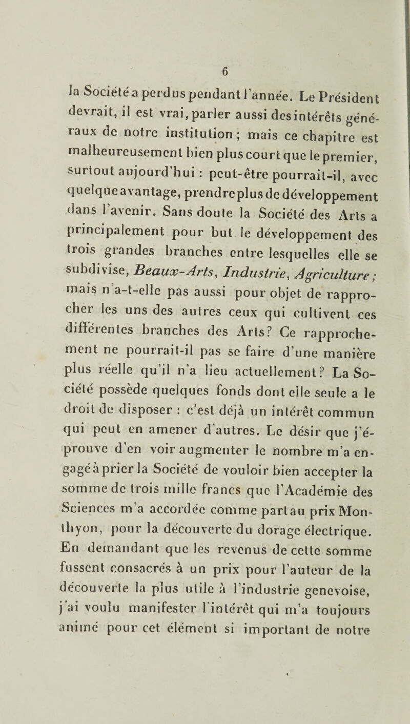 la Société a perdus pendant l’année. Le Président devrait, il est vrai, parler aussi desintérêts géné¬ raux de notre institution ; mais ce chapitre est malheureusement bien pluscourtque lepremier, surtout aujourd’hui : peut-être pourrait-il, avec quelque avantage, prendreplus de développement dans l’avenir. Sans doute la Société des Arts a principalement pour but le développement des trois grandes branches entre lesquelles elle se subdivise, Beaux-Arts, Industrie, Agriculture; mais n a-t-elle pas aussi pour objet de rappro¬ cher les uns des autres ceux qui cultivent ces difïeientes branches des Arts? Ce rapproche¬ ment ne pourrait-il pas se faire d’une manière plus réelle qu’il n’a lieu actuellement? La So¬ ciété possède quelques fonds dont elle seule a le droit de disposer : c’est déjà un intérêt commun qui peut en amener d’autres. Le désir que j’é¬ prouve d’en voir augmenter le nombre m’a en- §agéà prier la Société de vouloir bien accepter la somme de trois mille francs que l’Académie des Sciences m’a accordée comme partau prix Mon- thyon, pour la découverte du dorage électrique. En demandant que les revenus de cette somme fussent consacrés à un prix pour l’auteur de la découverte la plus utile à l’industrie genevoise, j ai voulu manifester l'intérêt qui m’a toujours animé pour cet élément si important de notre