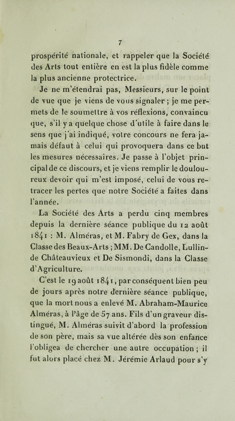 prospérité nationale, et rappeler que la Société des Arts tout entière en est la plus fidèle comme la plus ancienne protectrice. Je ne m’étendrai pas, Messieurs, sur le point de vue que je viens de vous signaler ; je me per¬ mets de le soumettre à vos réflexions, convaincu que, s’il y a quelque chose d'utile à faire dans le sens que j'ai indiqué, votre concours ne fera ja¬ mais défaut à celui qui provoquera dans ce but les mesures nécessaires. Je passe à l’objet prin¬ cipal de ce discours, et je viens remplir le doulou¬ reux devoir qui m’est imposé, celui de vous re¬ tracer les pertes que notre Société a faites dans l’année. La Société des Arts a perdu cinq membres depuis la dernière séance publique du 12 août 1841 : M. Alméras, et M. Fabry de Gex, dans la Classe des Beaux-Arts ; MM. De Candolle, Lullin- de Châteauvieux et De Sismondi, dans la Classe d’Agriculture. C’est le 19 août 1841, par conséquent bien peu de jours après notre dernière séance publique, que la mort nous a enlevé M. Abraham-Maurice Alméras, à l’âge de 57 ans. Fils d’un graveur dis¬ tingué, M. Alméras suivit d’abord la profession de son père, mais sa vue altérée dès son enfance l’obligea de chercher une autre occupation ; il lut alors placé chez M. Jérémie Arlaud pour s’y