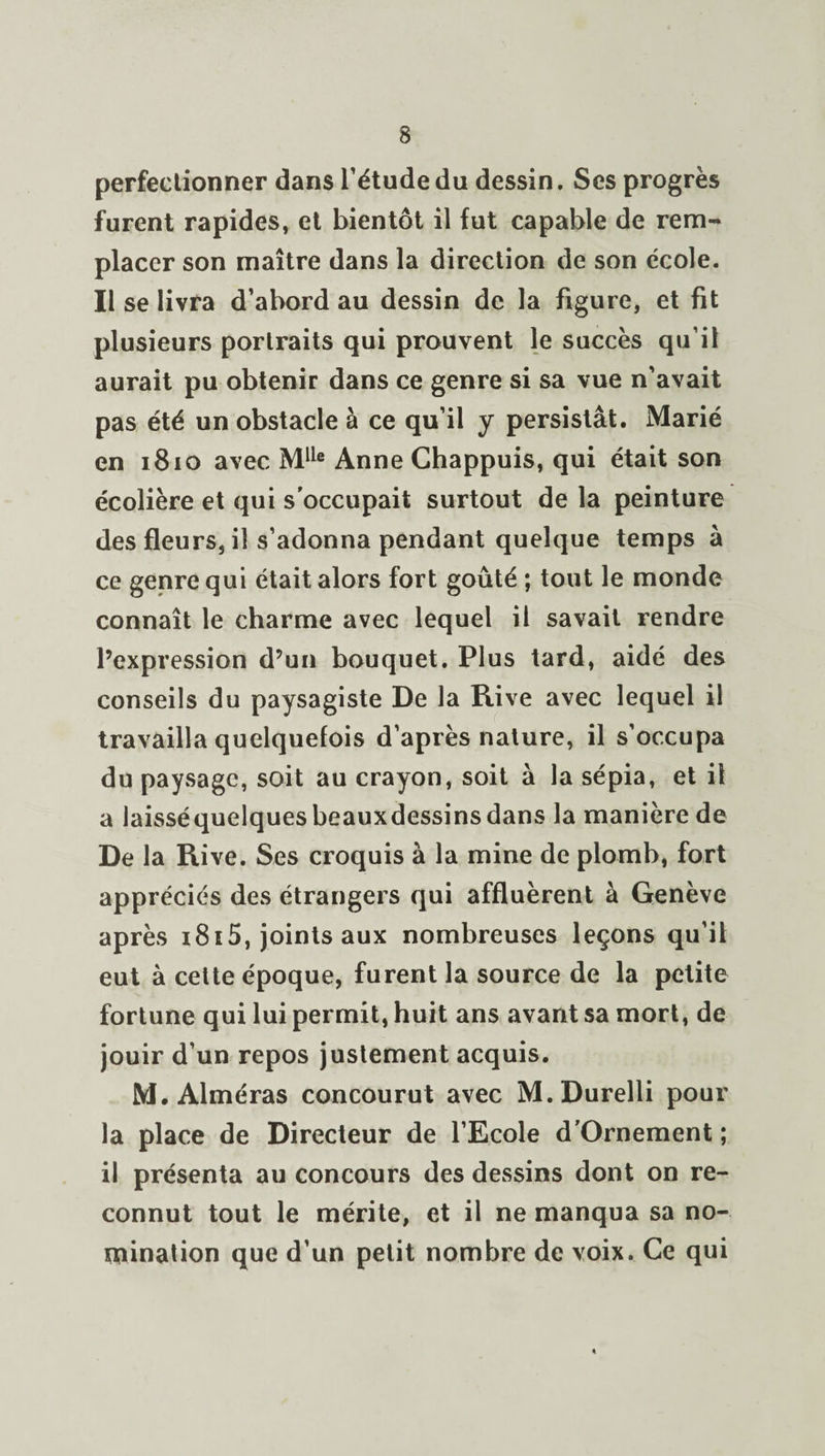 perfectionner dans l’étude du dessin. Scs progrès furent rapides, et bientôt il fut capable de rem¬ placer son maître dans la direction de son école. Il se livra d’abord au dessin de la figure, et fit plusieurs portraits qui prouvent le succès qu’il aurait pu obtenir dans ce genre si sa vue n’avait pas été un obstacle à ce qu’il y persistât. Marié en 1810 avec Mlle Anne Chappuis, qui était son écolière et qui s'occupait surtout de la peinture des fleurs, il s’adonna pendant quelque temps à ce genre qui était alors fort goûté ; tout le monde connaît le charme avec lequel il savait rendre l’expression d’un bouquet. Plus tard, aidé des conseils du paysagiste De la Rive avec lequel il travailla quelquefois d’après nature, il s’occupa du paysage, soit au crayon, soit à la sépia, et il a laisséquelques beauxdessins dans la manière de De la Rive. Ses croquis à la mine de plomb, fort appréciés des étrangers qui affluèrent à Genève après i8i5, joints aux nombreuses leçons qu’il eut à cette époque, furent la source de la petite fortune qui lui permit, huit ans avant sa mort, de jouir d’un repos justement acquis. M. Alméras concourut avec M.Durelli pour la place de Directeur de l’Ecole d'Ornement ; il présenta au concours des dessins dont on re¬ connut tout le mérite, et il ne manqua sa no¬ mination que d’un petit nombre de voix. Ce qui «