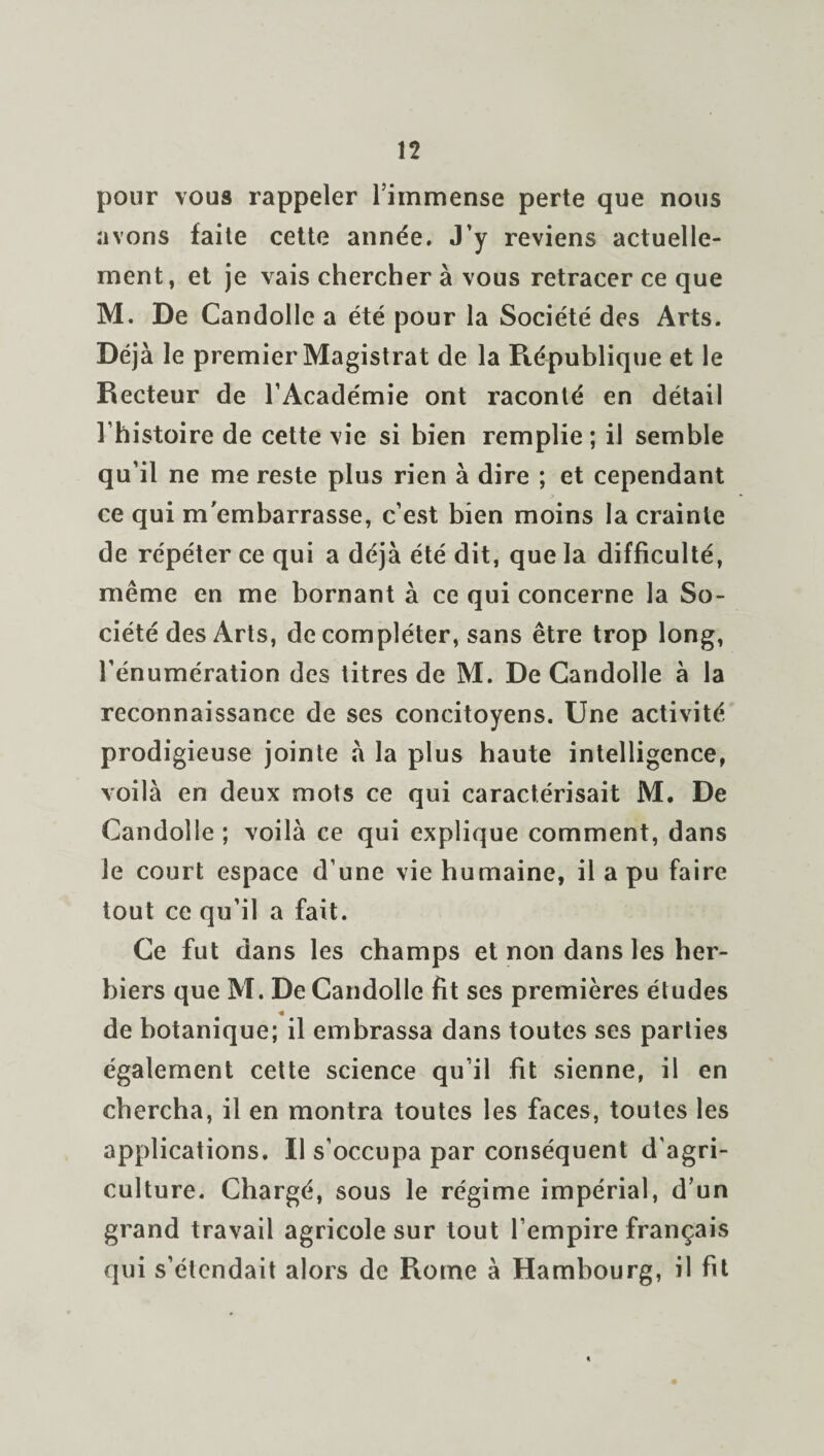 pour vous rappeler l’immense perte que nous avons faite cette année. J’y reviens actuelle¬ ment , et je vais chercher à vous retracer ce que M. De Candolle a été pour la Société des Arts. Déjà le premier Magistrat de la République et le Recteur de l’Académie ont raconté en détail l’histoire de cette vie si bien remplie ; il semble qu’il ne me reste plus rien à dire ; et cependant ce qui m'embarrasse, c’est bien moins la crainte de répéter ce qui a déjà été dit, que la difficulté, même en me bornant à ce qui concerne la So¬ ciété des Arts, de compléter, sans être trop long, l’énumération des titres de M. De Candolle à la reconnaissance de ses concitoyens. Une activité prodigieuse jointe à la plus haute intelligence, voilà en deux mots ce qui caractérisait M. De Candolle ; voilà ce qui explique comment, dans le court espace d’une vie humaine, il a pu faire tout ce qu’il a fait. Ce fut dans les champs et non dans les her¬ biers que M. De Candolle fit ses premières études « de botanique; il embrassa dans toutes ses parties également cette science qu’il fit sienne, il en chercha, il en montra toutes les faces, toutes les applications. Il s’occupa par conséquent d’agri¬ culture. Chargé, sous le régime impérial, d’un grand travail agricole sur tout l’empire français qui s’étendait alors de Rome à Hambourg, il fit