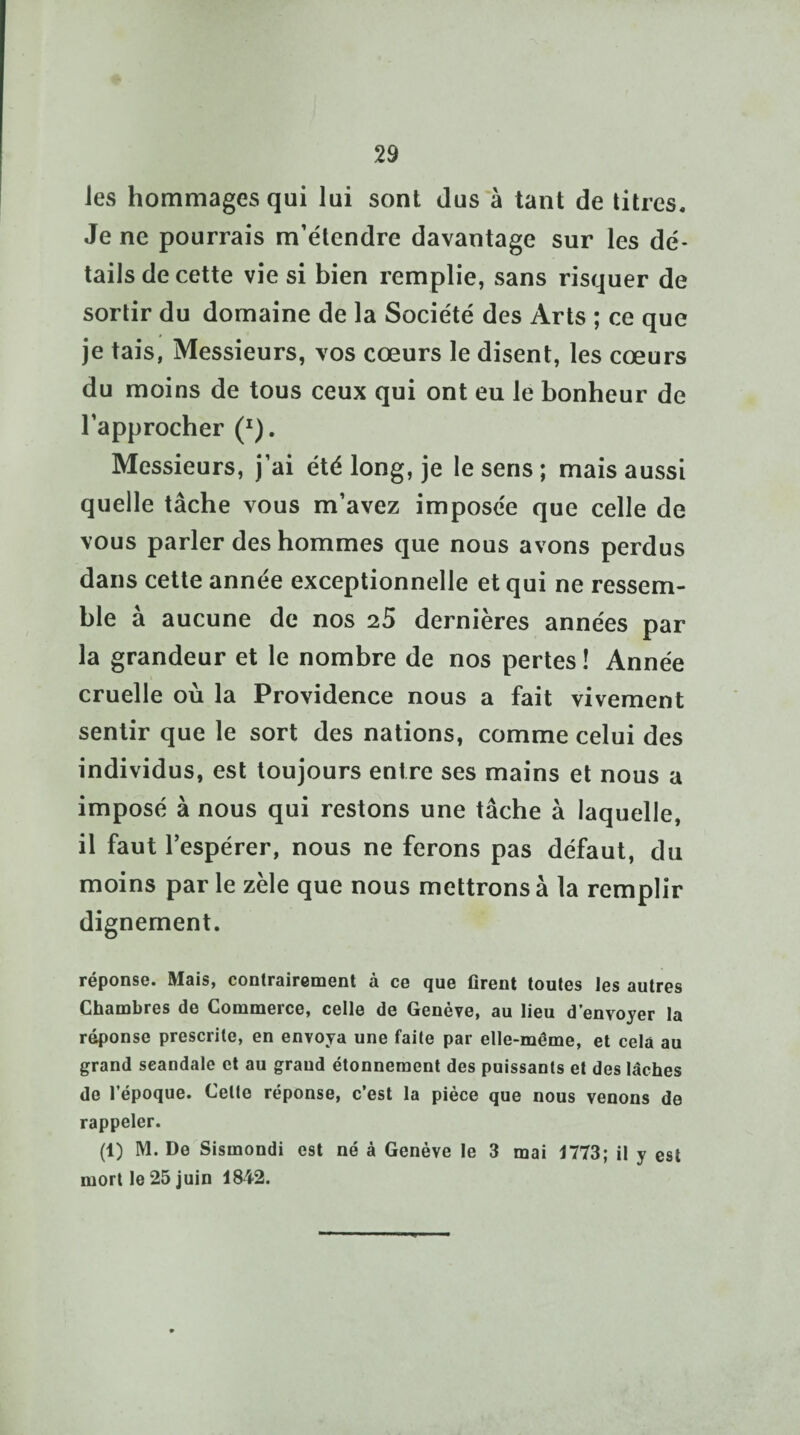 les hommages qui lui sont dus à tant de titres. Je ne pourrais m’étendre davantage sur les dé¬ tails de cette vie si bien remplie, sans risquer de sortir du domaine de la Société des Arts ; ce que je tais, Messieurs, vos cœurs le disent, les cœurs du moins de tous ceux qui ont eu le bonheur de l’approcher (r). Messieurs, j’ai été long, je le sens ; mais aussi quelle tâche vous m’avez imposée que celle de vous parler des hommes que nous avons perdus dans cette année exceptionnelle et qui ne ressem¬ ble à aucune de nos 25 dernières années par la grandeur et le nombre de nos pertes ! Année cruelle où la Providence nous a fait vivement sentir que le sort des nations, comme celui des individus, est toujours entre ses mains et nous a imposé à nous qui restons une tâche à laquelle, il faut lespérer, nous ne ferons pas défaut, du moins par le zèle que nous mettrons à la remplir dignement. réponse. Mais, contrairement à ce que firent toutes les autres Chambres de Commerce, celle de Genève, au lieu d’envoyer la réponse prescrite, en envoya une faite par elle-même, et cela au grand scandale et au grand étonnement des puissants et des lâches de l’époque. Celte réponse, c’est la pièce que nous venons de rappeler. (1) M. De Sismondi est né à Genève le 3 mai 1773; il y est mort le 25 juin 1842.