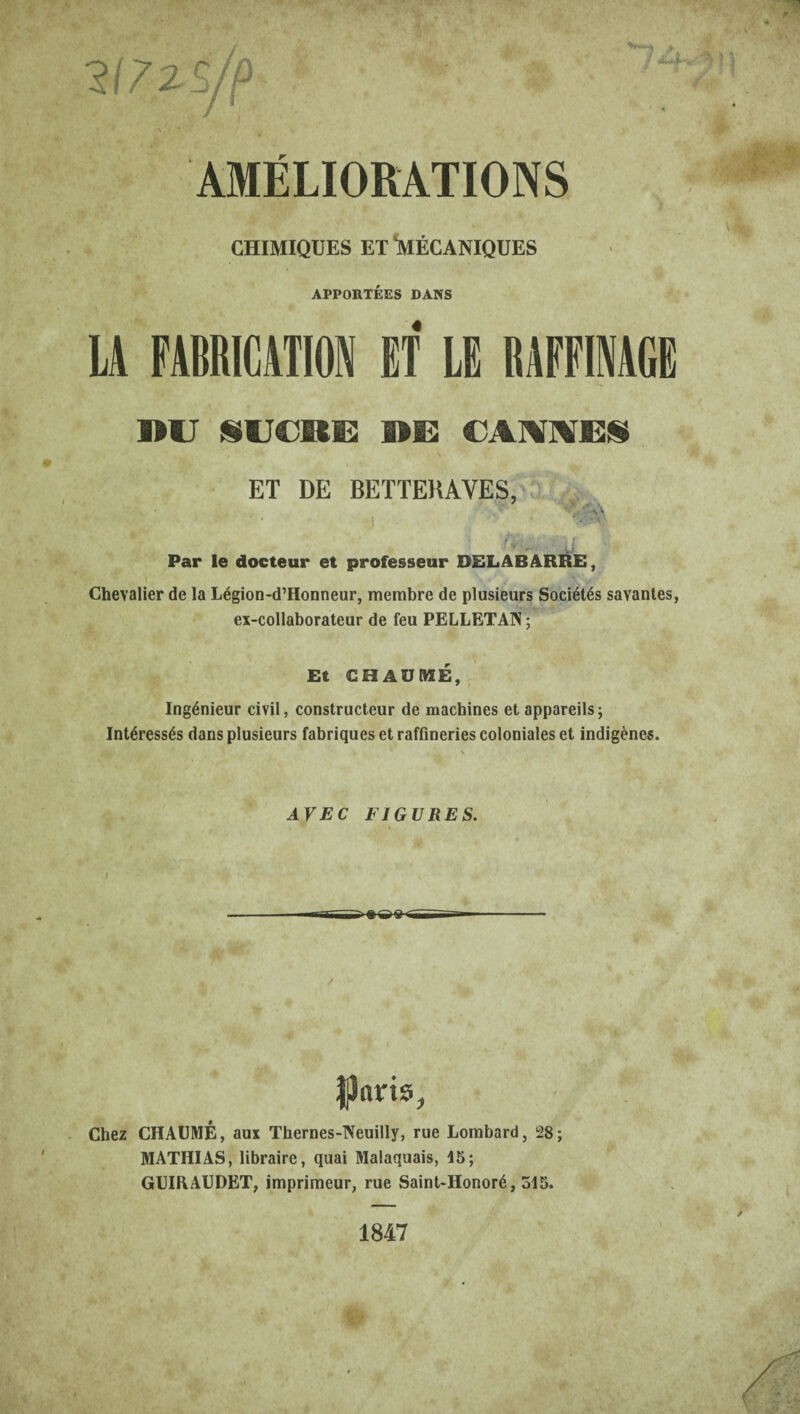 217 ZS/p CHIMIQUES ET 'MÉCANIQUES APPORTEES DANS j, t tt * A LA FABRICATION ET LE RAFFINAGE nu SUCBE DE CANNES ET DE BETTERAVES, •ï ■ I ' ^ Par le docteur et professeur DELABARRE, Chevalier de la Légion-d’Honneur, membre de plusieurs Sociétés savantes, ex-collaborateur de feu PELLETAN ; Et CHAUME, Ingénieur civil, constructeur de machines et appareils; Intéressés dans plusieurs fabriques et raffineries coloniales et indigènes. AVEC FIGURES. f Jparis, Chez CHAUME, aux Thernes-Neuilly, rue Lombard, 28; MATHIAS, libraire, quai Malaquais, 15; GUIRAUDET, imprimeur, rue Saint-Honoré, 515. 1847 £