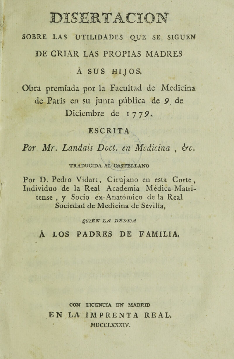 SOBRE LAS UTILIDADES QUE SE SIGUEN DE CRIAR LAS PROPIAS MADRES Á SUS HIJOS. Obra premiada por la Facultad de Medicina de Paris en su junta pública de p de Diciembre de i 7 7 9 * ESCRITA * s Por Mr. Landais Doct. en Medicina , ¿re. TRADUCIDA AL CASTELLANO Por D. Pedro Vidart, Cirujano en esta Corte» Individuo de la Real Academia Médica-Matri- tense , y Socio ex-Anatómico de la Real Sociedad de Medicina de Sevilla, QUIEN LA DEDICA k LOS PADRES DE FAMILIA. CON LICENCIA EN MADRID EN LA IMPRENTA REAL. MDCCLXXXIV.