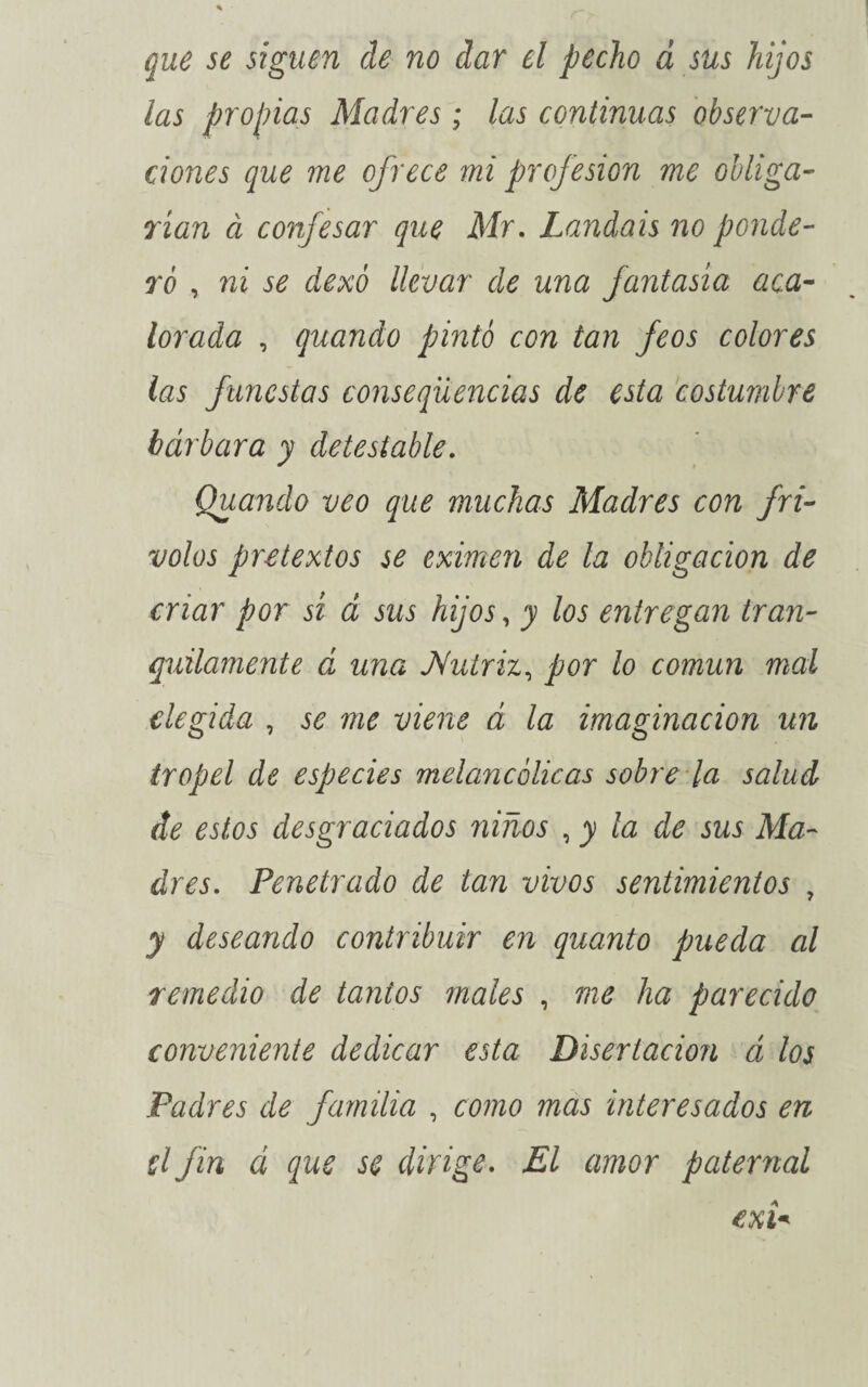 que se siguen de no dar el pecho á sus hijos las propias Madres; las continuas observa¬ ciones que me ofrece mi profesión me obliga¬ rían à confesar que Mr, Laudais no ponde¬ ró , ni se dexó llevar de una fantasía aca¬ lorada , quando pintó con tan feos colores las funestas consequencias de esta costumbre bárbara y detestable. Quando veo que muchas Madres con fri¬ volos pretextos se eximen de la obligación de criar por sí á sus hijos, y los entregan tran¬ quilamente á una JVutriz, por lo común mal elegida , se me viene á la imaginación un tropel de especies melancólicas sobre la salud de estos desgraciados niños , y la de sus Ma¬ dres. Penetrado de tan vivos sentimientos , y deseando contribuir en quanto pueda al remedio de tantos males , me ha parecido conveniente dedicar esta Disertación á los Padres de familia , como mas interesados en el fin á que se dirige. El amor paternal exi*