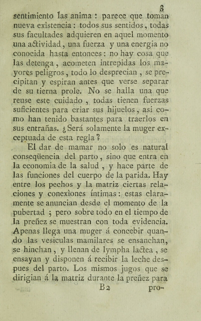 sentimiento las anima : parece que toman nueva existencia: todos sus sentidos, todas sus facultades adquieren en aquel momento una aítividad, una fuerza y una energia no conocida hasta entonces: no hay cosa que las detenga, acometen intrépidas los ma¬ yores peligros , todo lo desprecian , se pre¬ cipitan y espiran antes que verse separar de su tierna prole. No se halla una que reuse este cuidado , todas tienen fuerzas suficientes para criar sus hijuelos, asi co¬ mo han tenido bastantes para traerlos en sus entrañas. ¿ Será solamente la muger ex¬ ceptuada de esta regla ? El dar de mamar no solo es natural conseqüència del parto, sino que entra en la economia de la salud , y hace parte de las funciones del cuerpo de la parida. Hay entre los pechos y la matriz ciertas rela¬ ciones y conexiones íntimas: estas clara¬ mente se anuncian desde el momento de la pubertad , pero sobre todo en el tiempo de la preñez se muestran con toda evidencia. Apenas llega una muger á concebir quan- (do las vesiculas mamilares se ensanchan, se hinchan , y llenan de lympha lactea , se ensayan y disponen á recibir la leche des¬ pués del parto. Los mismos jugos que se dirigian á la matriz durante la preñez para